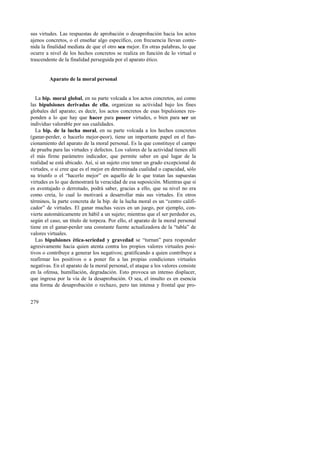 sus virtudes. Las respuestas de aprobación o desaprobación hacia los actos 
ajenos concretos, o el enseñar algo específico, con frecuencia llevan conte-nida 
279 
la finalidad mediata de que el otro sea mejor. En otras palabras, lo que 
ocurre a nivel de los hechos concretos se realiza en función de lo virtual o 
trascendente de la finalidad perseguida por el aparato ético. 
Aparato de la moral personal 
La bip. moral global, en su parte volcada a los actos concretos, así como 
las bipulsiones derivadas de ella, organizan su actividad bajo los fines 
globales del aparato; es decir, los actos concretos de esas bipulsiones res-ponden 
a lo que hay que hacer para poseer virtudes, o bien para ser un 
individuo valorable por sus cualidades. 
La bip. de la lucha moral, en su parte volcada a los hechos concretos 
(ganar-perder, o hacerlo mejor-peor), tiene un importante papel en el fun-cionamiento 
del aparato de la moral personal. Es la que constituye el campo 
de prueba para las virtudes y defectos. Los valores de la actividad tienen allí 
el más firme parámetro indicador, que permite saber en qué lugar de la 
realidad se está ubicado. Así, si un sujeto cree tener un grado excepcional de 
virtudes, o si cree que es el mejor en determinada cualidad o capacidad, sólo 
su triunfo o el “hacerlo mejor” en aquello de lo que tratan las supuestas 
virtudes es lo que demostrará la veracidad de esa suposición. Mientras que si 
es aventajado o derrotado, podrá saber, gracias a ello, que su nivel no era 
como creía, lo cual lo motivará a desarrollar más sus virtudes. En otros 
términos, la parte concreta de la bip. de la lucha moral es un “centro califi-cador” 
de virtudes. El ganar muchas veces en un juego, por ejemplo, con-vierte 
automáticamente en hábil a un sujeto; mientras que el ser perdedor es, 
según el caso, un título de torpeza. Por ello, el aparato de la moral personal 
tiene en el ganar-perder una constante fuente actualizadora de la “tabla” de 
valores virtuales. 
Las bipulsiones ética-seriedad y gravedad se “turnan” para responder 
agresivamente hacia quien atenta contra los propios valores virtuales posi-tivos 
o contribuye a generar los negativos; gratificando a quien contribuye a 
reafirmar los positivos o a poner fin a las propias condiciones virtuales 
negativas. En el aparato de la moral personal, el ataque a los valores consiste 
en la ofensa, humillación, degradación. Esto provoca un intenso displacer, 
que ingresa por la vía de la desaprobación. O sea, el insulto es en esencia 
una forma de desaprobación o rechazo, pero tan intensa y frontal que pro- 
 