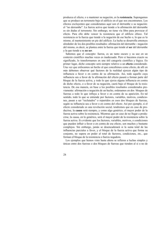 produzca el efecto, o a mantener su negación, es la resistencia. Supongamos 
que se produce un terremoto bajo el edificio en el que nos encontramos. Los 
efectos excluyentes que consideramos aquí son el derrumbe o su negación: 
el “no derrumbe”. La fuerza activa que tiende a la afirmación del derrumbe 
es sin dudas el terremoto. Sin embargo, no tiene vía libre para provocar el 
efecto. Para ello debe vencer la resistencia que el edificio ofrece. Tal 
resistencia es la fuerza que tiende a la negación de ese hecho o, lo que es lo 
mismo, al mantenimiento en pie del edificio. La lucha se desarrolla entonces 
alrededor de los dos posibles resultados: afirmación del derrumbe - negación 
del mismo, es decir, se plantea entre la fuerza que tiende al ser del derrumbe 
y la que tiende a su no ser. 
Sabemos que el concepto: fuerza, es un tanto oscuro y su uso en un 
contexto científico muchas veces es inadecuado. Pero si hacemos exacto su 
significado, lo transformamos en una útil categoría científica y lógica. En 
primer lugar, dicho concepto será siempre relativo a un efecto considerado. 
Una vez que enfocamos un hecho al que concebimos como efecto, de allí en 
más debemos observar qué factores de la realidad ejercen algún tipo de 
influencia a favor o en contra de su afirmación. Así, todo aquello cuya 
influencia sea a favor de la afirmación del efecto pasará a formar parte del 
bloque de la fuerza activa, y todo lo que ejerza alguna influencia en contra 
de dicho efecto, o a favor de su negación, caerá bajo el bloque de la resis-tencia. 
28 
De esa manera, en base a los posibles resultados considerados pre-viamente: 
afirmación o negación de un hecho, ordenamos en dos bloques de 
fuerzas a todo lo que influya a favor o en contra de su aparición. En tal 
sentido, todo lo que se entiende por factores, variables, motivos, condicio-nes, 
pasan a ser “reclutados” o repartidos en esos dos bloques de fuerzas, 
según su influencia sea a favor o en contra del efecto. Así por ejemplo, si el 
efecto considerado es una revolución social, tendremos que en caso de pro-ducirse, 
la causa será siempre, y como algo genérico, el mayor poder de la 
fuerza activa sobre la resistencia. Mientras que en caso de no llegar a produ-cirse, 
la causa, en lo genérico, será el mayor poder de la resistencia sobre la 
fuerza activa. Es evidente que los factores, variables, motivos, o condiciones 
que pueden influir a favor o en contra de ese efecto, son muchos y bastante 
complejos. Sin embargo, jamás se desencadenará si la suma total de las 
influencias parciales a favor, y el bloque de la fuerza activa que forma su 
conjunto, no supera en poder al total de factores, condiciones, etc., que 
forman el bloque de la resistencia o fuerza negadora. 
Los ejemplos que hemos visto hasta ahora se refieren a luchas simples y 
únicas entre dos fuerzas o dos bloques de fuerzas que tienden al sí o no de 
 