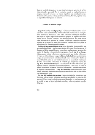 duce un profundo disgusto, a lo que sigue la respuesta agresiva de la bip. 
ética-seriedad o gravedad. Por el contrario, cuando se reciben honores o 
elogios, que son lo opuesto a la ofensa, significan una contribución o rea-firmación 
280 
de los propios valores positivos o virtudes. Por ello, según el caso, 
se responderá retribuyendo los honores. 
Aparato de la moral grupal 
La parte de la bip. moral grupal que vuelca su actividad hacia los hechos 
concretos actúa constantemente orientada hacia la realización de actos gru-pales 
positivos o destacados. Tales actos concretos constituyen el camino 
por el que se llega a la posesión de virtudes grupales en el plano de la esta-bilidad 
de los valores. También, esos hechos positivos del grupo sirven 
como muestras de la posesión de virtudes, o como una consolidación de las 
mismas. De tal modo, los actos concretos de la conducta moral del grupo se 
subordinan a los fines virtuales del aparato. 
La bip. de la responsabilidad social, y sus derivadas, tienen también una 
actividad subordinada a los intereses morales del grupo. Con frecuencia, el 
llamado del deber queda librado a lo que haya que hacer para favorecer los 
ideales de dignidad y honor tribales (o grupales). Así, la bip. de la abnega-ción 
empuja a realizar esfuerzos y actos de servicio que tiendan a favorecer 
el logro de dichos ideales. Luego, la bip. de la lealtad tiene un importante 
campo de su accionar en la subordinación a la causa común de los ideales de 
honor tribal. El deber de esta bipulsión consiste en la constante realización 
de actos consecuentes con la línea de conducta que exigen tales ideales. La 
bip. de la devoción tribal impulsa a la realización de actos individuales que 
implican ofrendas o tributos hacia el ente supremo. Tales actos, así como el 
honrar verbalmente al espíritu colectivo, contribuyen a reafirmar los valores 
de dignidad y honor tribales. La bip. del heroísmo, que reúne a su vez otras 
formas del deber, subordina naturalmente su actividad a todo lo relacionado 
con el honor de la tribu. 
La bip. del rendimiento personal (junto con todas las bipulsiones que 
funcionan bajo su orden) subordina también su actividad a los intereses del 
aparato. El buen o mal rendimiento personal dependen, en muchos casos, de 
la medida en que la labor individual contribuye a las aspiraciones morales 
del grupo. 
 