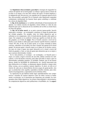 Las bipulsiones ética-seriedad y gravedad se encargan de resguardar los 
valores del aparato de la moral grupal. La ofensa o agravio hacia el honor de 
la tribu es un ataque a los más altos valores del sujeto. El fuerte displacer y 
la indignación que ello provoca, son seguidos por la respuesta agresiva de la 
bip. ética-seriedad o gravedad. Por el contrario, tales bipulsiones responden 
comúnmente retribuyendo los honores hacia quien contribuye a reafirmar 
los valores de dignidad tribal. 
La bip. de la enseñanza se ve también subordinada al funcionamiento del 
aparato. Los ideales morales de dignidad y honor tribales se valen de esta 
bipulsión para que la educación de los miembros de la tribu se oriente hacia 
los fines del aparato. 
La bip. de la lucha moral, en su parte concreta (ganar-perder, hacerlo 
mejor-peor, aventajar - ser aventajado), constituye el campo de prueba para 
las virtudes grupales. Por ejemplo, entre los clubes deportivos que se 
enfrentan en un campeonato, sólo el triunfo-derrota deciden sobre quién es 
mejor. Ser campeón es la condición virtual que significa un título de virtu-des 
281 
grupales; es el título de mejor. Pero el triunfo concreto a nivel de los 
hechos es por donde se debe pasar para alcanzar aquella honrosa condición 
virtual. Por ello, la bip. de la lucha moral, en su parte orientada al plano 
concreto, subordina su actividad a los fines virtuales del aparato de la moral 
grupal. Se procura ganar o hacerlo mejor en el plano de los hechos concre-tos, 
pero en vistas a lograr una mejor ubicación en lo virtual a través del 
título de ganador; o bien, se trata de ganar para demostrar que se es mejor o 
que se poseen determinadas virtudes. 
En la vida primitiva, el aventajar - ser aventajado, o el hacerlo peor o 
mejor, en cuanto a logros concretos de una tribu, debían constituir los indi-cadores, 
a nivel de hechos concretos, para saber qué tribu es mejor o peor en 
determinadas cualidades grupales. Es probable, también, que en las buenas 
épocas, donde las facilidades de alimentación, etc., hacían innecesaria una 
gran dedicación en el trabajo, se plantearan algunos desafíos o juegos entre 
tribus vecinas, con un auténtico carácter deportivo. Es decir, no sólo en el 
interior de cada una se desarrollarían diversos juegos de ganar-perder, sino 
que se producirían entre aquéllas esporádicos desafíos morales, para entu-siasmo 
de protagonistas y espectadores de las distintas tribus. 
La suposición de que habrían tenido lugar esporádicamente esas compe-tencias 
o desafíos de carácter deportivo entre las tribus vecinas se funda-menta, 
en principio, en el entusiasmo que despiertan, por ejemplo, los cam-peonatos 
entre clubes deportivos, los torneos intercolegiales o universitarios, 
las competencias deportivas entre poblaciones o localidades, etc. La capaci- 
 