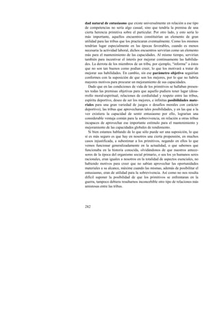 dad natural de entusiasmo que existe universalmente en relación a ese tipo 
de competencias no sería algo casual, sino que tendría la premisa de una 
cierta herencia primitiva sobre el particular. Por otro lado, y esto sería lo 
más importante, aquellos encuentros constituirían un elemento de gran 
utilidad para las tribus que los practicaran eventualmente. Como los mismos 
tendrían lugar especialmente en las épocas favorables, cuando es menos 
necesaria la actividad laboral, dichos encuentros servirían como un elemento 
más para el mantenimiento de las capacidades. Al mismo tiempo, servirían 
también para incentivar el interés por mejorar continuamente las habilida-des. 
282 
La derrota de los miembros de un tribu, por ejemplo, “informa” a éstos 
que no son tan buenos como podían creer, lo que los motivará a tratar de 
mejorar sus habilidades. En cambio, sin ese parámetro objetivo seguirían 
conformes con la suposición de que son los mejores, por lo que no habría 
mayores motivos para procurar un mejoramiento de sus capacidades. 
Dado que en las condiciones de vida de los primitivos se hallaban presen-tes 
todas las premisas objetivas para que aquello pudiera tener lugar (desa-rrollo 
moral-espiritual, relaciones de cordialidad y respeto entre las tribus, 
espíritu deportivo, deseo de ser los mejores, e infinitas posibilidades mate-riales 
para una gran variedad de juegos o desafíos morales con carácter 
deportivo), las tribus que aprovecharan tales posibilidades, y en las que a la 
vez existiera la capacidad de sentir entusiasmo por ello, lograrían una 
considerable ventaja común para la sobrevivencia, en relación a otras tribus 
incapaces de aprovechar ese importante estímulo para el mantenimiento y 
mejoramiento de las capacidades globales de rendimiento. 
Si bien estamos hablando de lo que sólo puede ser una suposición, lo que 
sí es más seguro es que hay en nosotros una cierta propensión, en muchos 
casos injustificada, a subestimar a los primitivos, negando en ellos lo que 
vemos funcionar generalizadamente en la actualidad, o que sabemos que 
funcionaba en la historia conocida, olvidándonos de que nuestros antece-sores 
de la época del organismo social primario, o sea los ya humanos seres 
racionales, eran iguales a nosotros en la totalidad de aspectos esenciales, no 
habiendo motivos para creer que no sabían aprovechar las oportunidades 
materiales a su alcance, máxime cuando las mismas, además de posibilitar el 
entusiasmo, eran de utilidad para la sobrevivencia. Así como no nos resulta 
difícil suponer la posibilidad de que los primitivos se enfrentaran en la 
guerra, tampoco debiera resultarnos inconcebible otro tipo de relaciones más 
amistosas entre las tribus. 
 