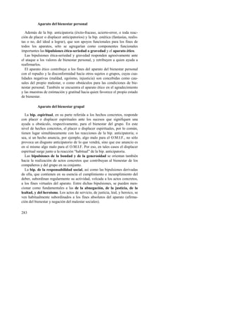 283 
Aparato del bienestar personal 
Además de la bip. anticipatoria (éxito-fracaso, acierto-error, o toda reac-ción 
de placer o displacer anticipatorios) y la bip. estética (fantasías, realis-tas 
o no, del ideal a lograr), que son apoyos funcionales para los fines de 
todos los aparatos, sólo se agregarían como componentes funcionales 
importantes las bipulsiones ética-seriedad o gravedad y el aparato ético. 
Las bipulsiones ética-seriedad y gravedad responden agresivamente ante 
el ataque a los valores de bienestar personal, y retribuyen a quien ayuda a 
reafirmarlos. 
El aparato ético contribuye a los fines del aparato del bienestar personal 
con el repudio y la disconformidad hacia otros sujetos o grupos, cuyas cua-lidades 
negativas (maldad, egoísmo, injusticia) son concebidas como cau-sales 
del propio malestar, o como obstáculos para las condiciones de bie-nestar 
personal. También se encuentra el aparato ético en el agradecimiento 
y las muestras de estimación y gratitud hacia quien favorece el propio estado 
de bienestar. 
Aparato del bienestar grupal 
La bip. espiritual, en su parte referida a los hechos concretos, responde 
con placer o displacer espirituales ante los sucesos que signifiquen una 
ayuda u obstáculo, respectivamente, para el bienestar del grupo. En este 
nivel de hechos concretos, el placer o displacer espirituales, por lo común, 
tienen lugar simultáneamente con las reacciones de la bip. anticipatoria; o 
sea, si un hecho anuncia, por ejemplo, algo malo para el O.M.I.F., no sólo 
provoca un disgusto anticipatorio de lo que vendrá, sino que ese anuncio es 
en sí mismo algo malo para el O.M.I.F. Por eso, en tales casos el displacer 
espiritual surge junto a la reacción “habitual” de la bip. anticipatoria. 
Las bipulsiones de la bondad y de la generosidad se orientan también 
hacia la realización de actos concretos que contribuyan al bienestar de los 
compañeros y del grupo en su conjunto. 
La bip. de la responsabilidad social, así como las bipulsiones derivadas 
de ella, que contienen en su esencia el cumplimiento e incumplimiento del 
deber, subordinan regularmente su actividad, volcada a los actos concretos, 
a los fines virtuales del aparato. Entre dichas bipulsiones, se pueden men-cionar 
como fundamentales a las de la abnegación, de la justicia, de la 
lealtad, y del heroísmo. Los actos de servicio, de justicia, leal, y heroico, se 
ven habitualmente subordinados a los fines absolutos del aparato (afirma-ción 
del bienestar y negación del malestar sociales). 
 