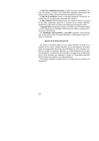 La bip. del rendimiento personal se ajusta con gran regularidad a los 
fines del aparato. El buen o mal rendimiento dependen naturalmente del 
grado en que el trabajo personal contribuye al bienestar del grupo. 
La bip. de la enseñanza orienta su actividad educadora e instructora, de 
acuerdo a lo que sea mejor para el bienestar del conjunto. 
La bip. racional también participa aquí, por cuanto lo sensato o racional 
de las ideas, propuestas, proyectos o acciones de los sujetos dependen 
también de su adecuación a lo que sea favorable para el bienestar común. 
El aparato ético está presente cuando se considera que el bienestar grupal 
o social depende de las cualidades morales de otros sujetos o grupos que lo 
favorecen u obstaculizan. 
Las bipulsiones ética-seriedad y gravedad responden agresivamente 
ante lo que atenta contra el bienestar del grupo, o retribuyendo a quien con-tribuye 
284 
a reafirmarlo. 
Aparato de la integración general 
Así como la estructura directa de sus valores absolutos consiste en el 
conjunto de los valores virtuales absolutos de los otros aparatos, del mismo 
modo, los componentes funcionales que subordinan sus actos concretos a los 
fines de aquéllos son también abarcados en el funcionamiento de este apa-rato 
de aparatos. La afirmación de la felicidad y la negación de la infelicidad 
son los fines absolutos que organizan y dirigen los lineamientos generales 
del funcionamiento psíquico y la conducta humanos. 
En la página siguiente se puede observar el esquema de la estructura de 
los aparatos. 
 