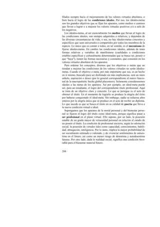 filados siempre hacia el mejoramiento de los valores virtuales absolutos, o 
bien hacia el logro de las condiciones ideales. Por eso, los ideales-metas 
son los grandes objetivos que se fijan los aparatos, como medios o caminos 
que llevan a lograr o a mejorar los valores virtuales positivos y/o a salir de 
los negativos. 
Los ideales-metas, al ser esencialmente los medios que llevan al logro de 
las condiciones ideales, son siempre adquiridos o relativos, y dependen de 
las diversas circunstancias de vida; o sea, no hay ideales-metas concretos y 
específicos que sean universales o compartidos por todos los miembros de la 
especie. Lo único que es común a todos, en tal sentido, es el mecanismo de 
fijarse ideales-metas. En cambio las condiciones ideales, además de tener 
formas relativas y variables de manifestarse (cualidades o condiciones 
estables específicas y culturalmente determinadas que se busca ser, poseer o 
que “haya”), tienen las formas necesarias y constantes, que consisten en los 
valores virtuales absolutos de los aparatos. 
Para ordenar los conceptos, diremos que los objetivos o metas que no 
tiendan a mejorar las condiciones de los valores virtuales no serán ideales-metas. 
288 
Cuando el objetivo o meta, por más importante que sea, es un hecho 
en sí mismo, buscado para ser disfrutado sin más implicancias, será un mero 
anhelo, aspiración o deseo (por lo general correspondiente al marco funcio-nal 
de la macropulsión: hecho global placentero). Solamente consideraremos 
ideales a las metas de los aparatos. Así por ejemplo, un ideal-meta puede 
ser, para un estudiante, el logro del correspondiente título profesional. Aquí 
se trata de un objetivo claro y concreto. Lo que se persigue es el acto de 
obtener el título. En el momento de lograrlo se produce la alegría del éxito 
por haberse conquistado el ideal-meta. Sin embargo, nadie se esfuerza años 
enteros por la alegría única que se produce en el acto de recibir un diploma. 
Lo que sucede es que se busca el título en su calidad de puerta que lleva a 
la nueva condición virtual o ideal. 
Supongamos que los aparatos de la moral personal y del bienestar perso-nal 
se fijaron el logro del título como ideal-meta, porque significa pasar a 
ser profesional en el plano virtual. Ello supone, por un lado, la posesión 
estable de un grado mayor de virtuosidad personal en relación al estado de 
no poseer el título. La condición de profesional encierra, según la valoración 
social, la posesión de virtudes tales como capacidad, conocimientos, habili-dad, 
abnegación, inteligencia. Por lo tanto, implica la mayor probabilidad de 
ser socialmente estimado o valorado, y de vivenciar sentimientos de autoes-tima 
en el futuro, así como un menor riesgo de desestima y autodesestima 
futuras. Por otro lado, dada la realidad social, significa una condición favo-rable 
para el bienestar material futuro. 
 