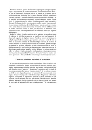Tenemos, entonces, que los ideales-metas se persiguen como pasos para el 
logro o mejoramiento de los valores virtuales o condiciones ideales. Pero a 
su vez, las condiciones estables se buscan en función de los hechos concre-tos 
favorables que garantizan para el futuro. En otras palabras, los aparatos 
van de lo concreto a lo abstracto (ideales-metas!condiciones virtuales) y de 
lo abstracto a lo concreto (condiciones virtuales!hechos futuros favora-bles). 
289 
En ese movimiento, los valores virtuales marcan la etapa intermedia o 
abstracta. Se buscan hechos concretos como medios para el logro de condi-ciones 
virtuales o abstraídas de los hechos, pero tales condiciones virtuales 
son a la vez buscadas como condiciones favorables para la indefinida serie 
de hechos concretos futuros; es decir, son buscadas, en definitiva, como 
garantía de ocurrir con más probabilidad en el futuro el placer y la negación 
del displacer. 
Todos los valores virtuales positivos de los aparatos, incluyendo su sínte-sis 
máxima: la felicidad, en esencia, no significan más que la garantía de 
placer y la negación de displacer futuros. Cuando se procura la virtud perso-nal 
y la negación de los defectos, por ejemplo, se busca a través de ello las 
miles de reacciones concretas de placer moral por cada una de las miles de 
futuras muestras de estima y de reacciones de autoestima, garantizadas por 
la posesión de la virtud. También, se está tratando de evitar los miles de 
displaceres morales que implicarían las muestras o respuestas concretas de 
desestima y autodesestima hacia los propios defectos. Lo mismo sucede con 
todos los valores virtuales, los cuales son buscados o evitados pero no en sí 
mismos, sino en su calidad de “estaciones abstractas” entre los hechos con-cretos 
que llevan a ellas y los hechos concretos que prometen para el futuro. 
2. Substrato anímico del movimiento de los aparatos 
Si bien los valores virtuales o condiciones estables tienen existencia con-tinua 
en la extensión del tiempo, las reacciones de placer o displacer nunca 
pueden tener esas características, sino que son siempre concretas y de limi-tada 
duración, o sea, “aparecen y desaparecen” aunque no varíe el estado de 
los valores virtuales. Por eso, el “manejo anímico” de los valores virtuales 
se divide en tres etapas. La primera es la reacción de placer causada por el 
ingreso al valor virtual positivo o de displacer por el ingreso al valor virtual 
negativo. La segunda es la periódica reacción de placer, en forma de con-formidad, 
que se produce cada vez que se toma conciencia de la posesión 
del valor positivo, o el reiterado displacer de la disconformidad ante la toma 
de conciencia de la posesión del valor virtual negativo. Y la tercera etapa es 
 