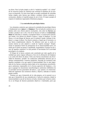 un efecto. Pero la lucha simple es sólo la “unidad de medida” o la “célula” 
de las sucesivas luchas de contrarios que sostienen la dinámica de los pro-cesos 
29 
en desarrollo. En éstos tiene lugar un acople coordinado de reiteradas 
luchas simples entre fuerzas que tienden a producir efectos contrarios y 
excluyentes, dándose el repetido pasaje de uno al otro. El mejor ejemplo al 
respecto lo tendremos ingresando al fenómeno psíquico. 
2. La contradicción psicológica básica 
Los elementos contrarios que expresan la contradicción psicológica básica 
o fundamental son el placer y el displacer. Pero la lucha de contrarios no se 
plantea entre esos efectos pasivos excluyentes, sino entre las fuerzas que 
tienden a producir uno u otro. Una de las fuerzas en lucha es la intenciona-lidad 
del individuo (o animal), su propósito básico, su motivación esencial, 
que tiende a los efectos de afirmar el placer y negar el displacer. La otra 
fuerza, o el otro bloque de fuerzas, por el contrario, tiende a afirmar el dis-placer 
y a negar el placer. Esa fuerza contraria, al igual que el terremoto, es 
una fuerza completamente objetiva. No debemos creer que se oculta en 
nuestro interior un ente subjetivo a modo de “espíritu enemigo”. Simple-mente 
la naturaleza limitó las pretensiones de la intencionalidad activa, de 
modo que la lucha sea pareja o equilibrada, asegurándose el pasaje de uno a 
otro de aquellos contrarios, lo cual permite el movimiento de la actividad 
psicológica y la conducta. 
El bloque de la fuerza contraria está constituido por todo aquello de la 
realidad que ejerce alguna influencia a favor de la afirmación del displacer 
y en contra del efecto de placer. Entre esas fuerzas encontramos una diver-sidad 
de elementos, ejemplo: las condiciones ambientales adversas que se 
oponen constantemente a nuestros propósitos, haciendo de resistencia ante 
aquellos resultados a los que aspira la intencionalidad. Pero lo más impor-tante 
de las fuerzas contrarias estaría dado en los mecanismos neurofisioló-gicos 
autónomos responsables de la forzosa aparición del displacer, a los 
que se agregan los mecanismos neurofisiológicos autónomos inhibidores de 
la actividad nerviosa generadora del placer, y que oponen a la intenciona-lidad 
del organismo una resistencia interna y objetiva, radicada en nuestro 
propio cerebro. 
Tenemos así, que el desarrollo de la vida psíquica, en lo esencial, no es 
más que el desarrollo de una contradicción o lucha de contrarios, donde la 
intencionalidad es una de las fuerzas en lucha; mientras que la fuerza contra-ria 
es un bloque de factores puramente objetivos o inanimados, pero que 
 