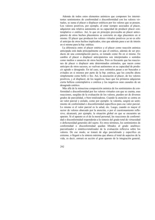 Además de todos estos elementos anímicos que componen los intermi-tentes 
292 
sentimientos de conformidad o disconformidad con los valores vir-tuales, 
se suma el placer o displacer estéticos por los valores que se poseen. 
Los valores positivos, por ejemplo, al estar siempre asociados al placer, 
adquieren una relativa autonomía en su capacidad de producir placer con-templativo 
o estético. Así, lo que en principio provocaba un placer antici-patorio 
de otros hechos placenteros se convierte en algo placentero en sí 
mismo. El placer que producen los valores virtuales positivos ya no es sólo 
el anticipo de otros hechos implicados, sino que además pasa a ser de interés 
en sí mismo para la bip. estética. 
La diferencia entre el placer estético y el placer como reacción anímica 
anticipada está dada principalmente en que el estético, además de ser pro-ducto 
de una contemplación pasiva, es tomado como fin en sí mismo. En 
cambio el placer o displacer anticipatorios son interpretados o sentidos 
como medios o anuncios de otros hechos. Pero es frecuente que las reaccio-nes 
de placer o displacer ante determinados estímulos, que nacen como 
anticipos de otros sucesos, se vuelvan autónomos en su capacidad de produ-cir 
agrado o desagrado. En tal caso, esos estímulos pasan a ser buscados o 
evitados en sí mismos por parte de la bip. estética, que los concibe ahora 
simplemente como bello o feo. Así, la asociación al placer, de los valores 
positivos, y al displacer, de los negativos, hace que los primeros adquieran 
cierta belleza contemplativa o estética y los negativos sean causales de un 
desagrado estético. 
Más allá de la minuciosa composición anímica de los sentimientos de con-formidad 
o disconformidad por los valores virtuales con que se cuenta, esas 
reacciones, surgidas de la evaluación de los valores, pueden ser de diversos 
grados de parcialidad, o bien totalizadoras. Cuando la atención se centra en 
un valor parcial y aislado, como por ejemplo: la valentía, surgirá un senti-miento 
de conformidad o disconformidad específicos para ese valor parcial. 
Lo mismo si el valor parcial es la salud, etc. Luego, cuando es mayor el 
sector de valores abarcado por la atención, o por el cuestionamiento refle-xivo, 
alcanzará, por ejemplo, la situación global en que se encuentra un 
aparato. Si el aparato es el de la moral personal, las reacciones de conformi-dad 
o disconformidad responderán a la síntesis del grado total de virtuosidad 
o defectuosidad generales del sujeto. En otros términos, los sentimientos de 
conformidad o disconformidad quedan librados al grado analítico-parcializador 
o sintético-totalizador de la evaluación reflexiva sobre los 
valores. De ese modo, se tratará de algo parcializado y específico en 
extremo, o llegará a la síntesis máxima que abarca el total de aspectos de la 
vida, es decir, entrará en acción el gran aparato de la integración general, 
 