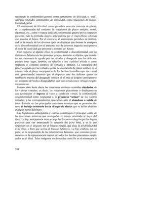 resultando la conformidad general como sentimiento de felicidad, o “mal”, 
surgirán reiterados sentimientos de infelicidad, como reacciones de discon-formidad 
293 
global. 
El sentimiento de felicidad, como periódica reacción concreta de placer, 
es la combinación del conjunto de reacciones de placer estético, moral, 
espiritual, etc., como vivencia única de conformidad general por la situación 
presente, más la profunda alegría anticipatoria por el maravilloso colorido 
que muestra el futuro. Por el contrario, el sentimiento periódico de infelici-dad 
es la mezcla de los diversos tipos de displacer que forman la amargura 
de la disconformidad con el presente, más la dolorosa angustia anticipatoria 
al mirar la oscuridad que presenta la ventana del futuro. 
Con respecto al aparato ético, la conformidad o disconformidad con las 
virtudes o defectos en las personas, grupos, animales u objetos, que consis-ten 
en reacciones de agrado por las virtudes y desagrado ante los defectos, 
pueden tener lugar, también, en relación a una cualidad aislada o como 
respuesta al conjunto sintético de virtudes y defectos. La naturaleza del 
placer o agrado por las virtudes ajenas es una mezcla de placer estético en sí 
mismo, más el placer anticipatorio de los hechos favorables que esa virtud 
está garantizando; mientras que el displacer ante los defectos ajenos es 
también la mezcla del desagrado estético en sí, más el disgusto anticipatorio 
del conjunto de hechos desagradables que tales condiciones virtuales negati-vas 
anuncian. 
Hemos visto hasta ahora las reacciones anímicas ocurridas alrededor de 
los valores virtuales, es decir, las reacciones placenteras o displacenteras 
que acompañan el ingreso al valor o condición virtual; la conformidad-disconformidad 
como respuestas a la presencia “actual” de los valores 
virtuales; y las correspondientes reacciones ante el abandono o salida de 
éstos. Faltaría ver las principales reacciones anímicas que se presentan du-rante 
el trabajo orientado hacia el logro de ideales que se hallan alejados 
en algún punto del futuro. 
Las bipulsiones anticipatoria y estética constituyen el principal sostén de 
las reacciones anímicas que acompañan el trabajo orientado al logro del 
ideal. La bip. anticipatoria tiene a cargo las frecuentes alegrías por los logros 
parciales que van anunciando la cercanía del éxito final, y es la que 
responde con el disgusto por el fracaso parcial, que aleja la posibilidad del 
éxito final, o bien que acerca al fracaso definitivo. La bip. estética, por su 
parte, es la responsable de las intermitentes fantasías, que consisten preci-samente 
en la representación mental de todos los hechos placenteros impli-cados 
en el ideal. Tales imágenes son buscadas como fin en sí mismo por la 
 