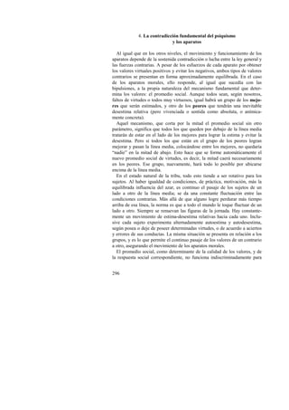296 
4. La contradicción fundamental del psiquismo 
y los aparatos 
Al igual que en los otros niveles, el movimiento y funcionamiento de los 
aparatos depende de la sostenida contradicción o lucha entre la ley general y 
las fuerzas contrarias. A pesar de los esfuerzos de cada aparato por obtener 
los valores virtuales positivos y evitar los negativos, ambos tipos de valores 
contrarios se presentan en forma aproximadamente equilibrada. En el caso 
de los aparatos morales, ello responde, al igual que sucedía con las 
bipulsiones, a la propia naturaleza del mecanismo fundamental que deter-mina 
los valores: el promedio social. Aunque todos sean, según nosotros, 
faltos de virtudes o todos muy virtuosos, igual habrá un grupo de los mejo-res 
que serán estimados, y otro de los peores que tendrán una inevitable 
desestima relativa (pero vivenciada o sentida como absoluta, o anímica-mente 
concreta). 
Aquel mecanismo, que corta por la mitad el promedio social sin otro 
parámetro, significa que todos los que queden por debajo de la línea media 
tratarán de estar en el lado de los mejores para lograr la estima y evitar la 
desestima. Pero si todos los que están en el grupo de los peores logran 
mejorar y pasan la línea media, colocándose entre los mejores, no quedaría 
“nadie” en la mitad de abajo. Esto hace que se forme automáticamente el 
nuevo promedio social de virtudes, es decir, la mitad caerá necesariamente 
en los peores. Ese grupo, nuevamente, hará todo lo posible por ubicarse 
encima de la línea media. 
En el estado natural de la tribu, todo esto tiende a ser rotativo para los 
sujetos. Al haber igualdad de condiciones, de práctica, motivación, más la 
equilibrada influencia del azar, es continuo el pasaje de los sujetos de un 
lado a otro de la línea media; se da una constante fluctuación entre las 
condiciones contrarias. Más allá de que alguno logre perdurar más tiempo 
arriba de esa línea, la norma es que a todo el mundo le toque fluctuar de un 
lado a otro. Siempre se renuevan las figuras de la jornada. Hay constante-mente 
un movimiento de estima-desestima relativas hacia cada uno. Inclu-sive 
cada sujeto experimenta alternadamente autoestima y autodesestima, 
según posea o deje de poseer determinadas virtudes, o de acuerdo a aciertos 
y errores de sus conductas. La misma situación se presenta en relación a los 
grupos, y es lo que permite el continuo pasaje de los valores de un contrario 
a otro, asegurando el movimiento de los aparatos morales. 
El promedio social, como determinante de la calidad de los valores, y de 
la respuesta social correspondiente, no funciona indiscriminadamente para 
 