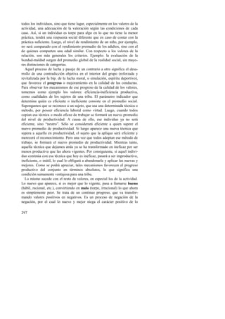 todos los individuos, sino que tiene lugar, especialmente en los valores de la 
actividad, una adecuación de la valoración según las condiciones de cada 
caso. Así, si un individuo es torpe para algo en lo que no tiene la menor 
práctica, tendrá una respuesta social diferente que en caso de contar con la 
práctica suficiente. Luego, el nivel de rendimiento de un niño, por ejemplo, 
no será comparado con el rendimiento promedio de los adultos, sino con el 
de quienes comparten una edad similar. Con respecto a los valores de la 
relación, son más generales los criterios. Ejemplo: la evaluación de la 
bondad-maldad surgen del promedio global de la realidad social, sin mayo-res 
distinciones de categorías. 
Aquel proceso de lucha y pasaje de un contrario a otro significa el desa-rrollo 
297 
de una contradicción objetiva en el interior del grupo (reforzada y 
revitalizada por la bip. de la lucha moral, o emulación, espíritu deportivo), 
que favorece el progreso o mejoramiento en la calidad de las conductas. 
Para observar los mecanismos de ese progreso de la calidad de los valores, 
tomemos como ejemplo los valores: eficiencia-ineficiencia productiva, 
como cualidades de los sujetos de una tribu. El parámetro indicador que 
determina quién es eficiente o ineficiente consiste en el promedio social. 
Supongamos que se reconoce a un sujeto, que usa una determinada técnica o 
método, por poseer eficiencia laboral como virtud. Luego, cuando todos 
copian esa técnica o modo eficaz de trabajar se formará un nuevo promedio 
del nivel de productividad. A causa de ello, ese individuo ya no será 
eficiente, sino “neutro”. Sólo se considerará eficiente a quien supere el 
nuevo promedio de productividad. Si luego aparece una nueva técnica que 
supera a aquella en productividad, el sujeto que la aplique será eficiente y 
merecerá el reconocimiento. Pero una vez que todos adoptan ese método de 
trabajo, se formará el nuevo promedio de productividad. Mientras tanto, 
aquella técnica que dejamos atrás ya se ha transformado en ineficaz por ser 
menos productiva que las ahora vigentes. Por consiguiente, si aquel indivi-duo 
continúa con esa técnica que hoy es ineficaz, pasará a ser improductivo, 
ineficiente, o inútil, lo cual lo obligará a abandonarla y aplicar las nuevas y 
mejores. Como se podrá apreciar, tales mecanismos favorecen el progreso 
productivo del conjunto en términos absolutos, lo que significa una 
condición sumamente ventajosa para una tribu. 
Lo mismo sucede con el resto de valores, en especial los de la actividad. 
Lo nuevo que aparece, si es mejor que lo vigente, pasa a llamarse bueno 
(hábil, racional, etc.), convirtiendo en malo (torpe, irracional) lo que ahora 
es simplemente peor. Se trata de un continuo progreso, que va transfor-mando 
valores positivos en negativos. Es un proceso de negación de la 
negación, por el cual lo nuevo y mejor niega el carácter positivo de lo 
 