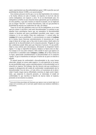 sujeto experimentará una disconformidad por ganar 1.000 si percibe una real 
posibilidad de obtener 10.000, y así sucesivamente.! 
Esos mismos procesos son los que a su vez dan legitimidad a los reclamos 
y las luchas obreras en todo el mundo, sin importar el nivel de vida de 
ciertos trabajadores con respecto a otros. Si en un determinado país, los 
trabajadores se hallan en una situación menos apremiante que los proletarios 
de otros pueblos, o que ellos mismos en relación al pasado, eso no implicará 
que no tengan “derecho” a sentirse disconformes, cada vez que perciban la 
posibilidad de mejorar sus condiciones de vida y de trabajo. 
Tanto en el caso del capitalista como en el de los trabajadores, no se trata 
aquí de evaluar si está bien o mal sentir disconformidad. La cuestión es que 
aquellas leyes psicológicas hacen que sea automática la disconformidad 
cuando se presenta una nueva posibilidad concebida como mejor o más 
ventajosa y a la vez realista. Estas dos condiciones: 1- certeza sobre las 
ventajas de la nueva posibilidad, 2- convencimiento en cuanto al realismo 
de la misma, hacen funcionar automáticamente el mecanismo por el que 
surge el deseo de su logro, que se fija como la nueva meta o ideal, junto a la 
aparición de la disconformidad con la situación presente. Ninguna de esas 
dos condiciones puede faltar para que funcione el proceso. Si una posibi-lidad 
299 
es muy realista pero desventajosa, obviamente no despertará interés 
alguno. Y si algo es imposible de lograrse, tampoco se fijará como un obje-tivo 
aunque se lo vea como ventajoso. Sólo cuando lo nuevo que aparece en 
el horizonte es concebido como ventajoso y realista, allí se fija el deseo de 
su logro, apareciendo simultáneamente la disconformidad con la situación 
vigente, la que se transforma en mala por el hecho de ser peor en relación a 
aquello. 
El natural pasaje de conformidad a disconformidad se da, como hemos 
observado, aunque no ocurra nada negativo. La sola aparición en la mente, 
de una posibilidad mejor, genera automáticamente la disconformidad con la 
situación en vigencia. Sin embargo, hay dos factores más que contribuyen a 
asegurar la desaparición del estado de conformidad, reemplazándolo por la 
disconformidad. Uno de éstos, y el más obvio, es la presencia de la adver-sidad. 
Cuando surgen nuevas dificultades concretas en algún sector impor-tante, 
que empeoran la situación presente, se interrumpe el estado de 
conformidad, lo que moviliza la fijación de nuevas metas al respecto, 
poniendo en movimiento la conducta. 
! Esta sería la base psicológica del fenómeno que aparece como un hecho dado en el 
campo de la economía, por el cual todo capital muestra una tendencia indefinida a 
acrecentarse. 
 