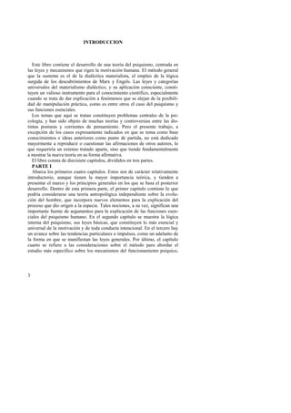 3 
INTRODUCCION 
Este libro contiene el desarrollo de una teoría del psiquismo, centrada en 
las leyes y mecanismos que rigen la motivación humana. El método general 
que la sustenta es el de la dialéctica materialista, el empleo de la lógica 
surgida de los descubrimientos de Marx y Engels. Las leyes y categorías 
universales del materialismo dialéctico, y su aplicación consciente, consti-tuyen 
un valioso instrumento para el conocimiento científico, especialmente 
cuando se trata de dar explicación a fenómenos que se alejan de la posibili-dad 
de manipulación práctica, como es entre otros el caso del psiquismo y 
sus funciones esenciales. 
Los temas que aquí se tratan constituyen problemas centrales de la psi-cología, 
y han sido objeto de muchas teorías y controversias entre las dis-tintas 
posturas y corrientes de pensamiento. Pero el presente trabajo, a 
excepción de los casos expresamente indicados en que se toma como base 
conocimientos e ideas anteriores como punto de partida, no está dedicado 
mayormente a reproducir o cuestionar las afirmaciones de otros autores, lo 
que requeriría un extenso tratado aparte, sino que tiende fundamentalmente 
a mostrar la nueva teoría en su forma afirmativa. 
El libro consta de diecisiete capítulos, divididos en tres partes. 
PARTE I 
Abarca los primeros cuatro capítulos. Estos son de carácter relativamente 
introductorio, aunque tienen la mayor importancia teórica, y tienden a 
presentar el marco y los principios generales en los que se basa el posterior 
desarrollo. Dentro de esta primera parte, el primer capítulo contiene lo que 
podría considerarse una teoría antropológica independiente sobre la evolu-ción 
del hombre, que incorpora nuevos elementos para la explicación del 
proceso que dio origen a la especie. Tales nociones, a su vez, significan una 
importante fuente de argumentos para la explicación de las funciones esen-ciales 
del psiquismo humano. En el segundo capítulo se muestra la lógica 
interna del psiquismo, sus leyes básicas, que constituyen lo más esencial y 
universal de la motivación y de toda conducta intencional. En el tercero hay 
un avance sobre las tendencias particulares o impulsos, como un adelanto de 
la forma en que se manifiestan las leyes generales. Por último, el capítulo 
cuarto se refiere a las consideraciones sobre el método para abordar el 
estudio más específico sobre los mecanismos del funcionamiento psíquico, 
 