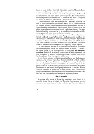 tienen un poder similar o mayor a la fuerza de la intencionalidad, en relación 
a su capacidad de producir los efectos de su tendencia. 
En el movimiento de esta lucha o contradicción psicológica fundamental, 
nos encontramos con cuatro efectos y no sólo con dos. Los cuatro efectos o 
resultados posibles de la lucha son: 1- afirmación del placer. 2- negación 
del mismo. 3- afirmación del displacer. 4- negación de éste. 
La intencionalidad tiende a afirmar el placer y a negar el displacer. Por 
ello, tal motivación esencial está formada por dos fuerzas complementarias. 
En relación al placer, la intencionalidad del organismo es en principio la 
fuerza activa que trata de lograr el placer como efecto; y en relación al dis-placer, 
30 
es la resistencia que procura impedir el efecto de displacer. Por tanto, 
la intencionalidad, en su esencia, es la unidad de dos tendencias parciales 
que cooperan en la lucha contra las fuerzas contrarias. 
La tendencia parcial de la motivación que trata de afirmar el placer será 
llamada tendencia parcial afirmadora, y tendencia parcial negadora será 
el nombre de la subtendencia intencional que trata de negar el displacer. En 
cuanto a las fuerzas contrarias a la intencionalidad, no hace falta la distin-ción, 
sino que basta concebirlas e identificarlas como fuerzas contrarias, 
donde ya sabemos que tienden a producir el displacer y a negar el placer. 
Las dos tendencias parciales de la intencionalidad se hallan fuertemente 
unidas en una misma fuerza. Son respectivamente el “ataque” y “defensa” 
del mismo equipo. A esta doble tendencia le llamaremos: ley general del 
psiquismo. Es decir, la ley general, como esencia de la intencionalidad y de 
toda motivación, es la fuerza constante que tiende a producir como efectos 
la afirmación del placer y la negación del displacer. 
Si esos efectos buscados por la intencionalidad fueran muy fáciles de con-seguir, 
o por el contrario imposibles, el movimiento de la conducta perdería 
todo su vigor. Para que ello no suceda, la lucha debe ser equilibrada, dán-dose 
el pasaje de un contrario a otro. Por eso la naturaleza impone el dis-placer 
y dificulta la obtención del placer, de modo de mantener el vigor del 
movimiento de la actividad psicológica y la conducta. En realidad es inten-sísima 
y turbulenta la lucha que la intencionalidad libra continuamente 
contra las fuerzas naturales contrarias, que accionan en nuestro propio cere-bro. 
Sólo que venimos adaptados para que no se note mayormente. 
3. Leyes derivadas 
A partir de la ley general se derivan dos importantes leyes. Una es la ya 
conocida ley del efecto, formulada por Thorndike. Esencialmente nos dice 
que existe una tendencia a repetir las conductas que llevaron al efecto de 
 