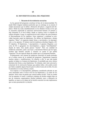 301 
15 
EL MOVIMIENTO GLOBAL DEL PSIQUISMO 
1. Recuento de las tendencias necesarias 
La ley general del psiquismo constituye la base de la intencionalidad. No 
puede haber ninguna tendencia particular que no contenga en su esencia el 
simple mecanismo que la define: afirmación del placer y negación del dis-placer. 
Dicha ley actúa simultáneamente en los distintos niveles en los que 
se encuentra organizada la estructura motivacional humana. El primero y 
más elemental es el nivel reflejo, donde se expresa como el conjunto de 
reflejos dirigidos. Luego, la organización de tales reflejos da como producto 
el funcionamiento de los impulsos. Estos organizan y combinan su acti-vidad, 
haciendo surgir las bipulsiones. Por último, las bipulsiones y demás 
impulsos “libres” se organizan dando forma y movimiento a la macropul-sión 
y a los aparatos. El número total de tendencias absolutas llegaría a 68: 
23 impulsos, 38 bipulsiones, 1 macropulsión y 6 aparatos (llegarían a ser 
cerca de 80 si agregamos los microimpulsos y alguna “microbipulsión” 
dejada de lado). Esto puede parecer “mucho”. Pero esa cantidad de 
tendencias esenciales, junto a las leyes y mecanismos básicos que las rigen, 
resultan algo bastante sencillo si tenemos en cuenta lo que podría 
“esperarse” de este especial objeto de estudio que es el psiquismo humano. 
Evidentemente, este sistema de tendencias esenciales no puede pretender 
ser el reflejo exacto de la realidad del psiquismo. Seguramente requerirá 
muchos ajustes y modificaciones. En relación a ello, lo que más puede 
quedar en dudas es el número de bipulsiones. Es probable que otros valores 
absolutos den forma a otras bipulsiones. No obstante, todo valor universal y 
estructural de la motivación humana que pudiera haber, sólo podría existir 
por haber cumplido alguna función para la sobrevivencia de la tribu. En esto 
la naturaleza sí es muy estricta y exacta. 
Con respecto a la macropulsión, podríamos considerarla ubicada en una 
zona intermedia entre el tercer nivel de las bipulsiones y el cuarto de los 
aparatos. Sería como un puente que conecta ambos niveles. Tiene en común 
con los aparatos el reunir o sintetizar conjuntos de hechos simples bajo un 
par de contrarios organizadores (hechos globales), pero a diferencia de 
aquéllos, se mueve en el plano de los hechos concretos sin más implicancias 
que su mera presentación o evitación. 
 