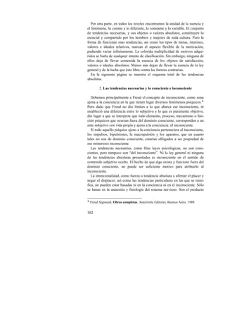 Por otra parte, en todos los niveles encontramos la unidad de la esencia y 
el fenómeno, lo común y lo diferente, lo constante y lo variable. El conjunto 
de tendencias necesarias, y sus objetos o valores absolutos, constituyen lo 
esencial y compartido por los hombres y mujeres de toda cultura. Pero la 
forma de funcionar esas tendencias, así como los tipos de metas, intereses, 
valores e ideales relativos, marcan el aspecto flexible de la motivación, 
pudiendo variar infinitamente. La colorida multiplicidad de motivos adqui-ridos 
302 
se burla de cualquier intento de clasificación. Sin embargo, ninguno de 
ellos deja de llevar contenida la esencia de los objetos de satisfacción, 
valores o ideales absolutos. Menos aún dejan de llevar la esencia de la ley 
general y de la lucha que ésta libra contra las fuerzas contrarias. 
En la siguiente página se muestra el esquema total de las tendencias 
absolutas. 
2. Las tendencias necesarias y lo consciente e inconsciente 
Debemos principalmente a Freud el concepto de inconsciente, como zona 
ajena a la conciencia en la que tienen lugar diversos fenómenos psíquicos.! 
Pero dado que Freud no dio límites a lo que abarca ese inconsciente, ni 
estableció una diferencia entre lo subjetivo y lo que es puramente objetivo, 
dio lugar a que se interprete que todo elemento, proceso, mecanismo o fun-ción 
psíquicos que ocurran fuera del dominio consciente, corresponden a un 
ente subjetivo con vida propia y ajeno a la conciencia: el inconsciente. 
Si todo aquello psíquico ajeno a la conciencia perteneciera al inconsciente, 
los impulsos, bipulsiones, la macropulsión y los aparatos, que en cuanto 
tales no son de dominio consciente, estarían obligados a ser propiedad de 
ese misterioso inconsciente. 
Las tendencias necesarias, como frías leyes psicológicas, no son cons-cientes, 
pero tampoco son “del inconsciente”. Ni la ley general ni ninguna 
de las tendencias absolutas presentadas es inconsciente en el sentido de 
contenido subjetivo oculto. El hecho de que algo exista y funcione fuera del 
dominio consciente, no puede ser suficiente motivo para atribuirlo al 
inconsciente. 
La intencionalidad, como fuerza o tendencia absoluta a afirmar el placer y 
negar el displacer, así como las tendencias particulares en las que se rami-fica, 
no pueden estar basadas ni en la conciencia ni en el inconsciente. Sólo 
se basan en la anatomía y fisiología del sistema nervioso. Son el producto 
! Freud Sigmund. Obras completas. Amorrortu Editores. Buenos Aires. 1988 
 