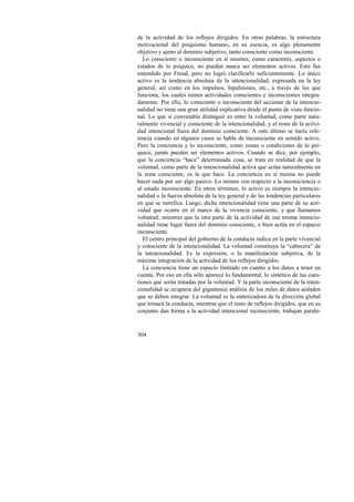 de la actividad de los reflejos dirigidos. En otras palabras, la estructura 
motivacional del psiquismo humano, en su esencia, es algo plenamente 
objetivo y ajeno al dominio subjetivo, tanto consciente como inconsciente. 
Lo consciente o inconsciente en sí mismos, como caracteres, aspectos o 
estados de lo psíquico, no pueden nunca ser elementos activos. Esto fue 
entendido por Freud, pero no logró clarificarlo suficientemente. Lo único 
activo es la tendencia absoluta de la intencionalidad, expresada en la ley 
general, así como en los impulsos, bipulsiones, etc., a través de los que 
funciona, los cuales tienen actividades conscientes e inconscientes integra-damente. 
304 
Por ello, lo consciente o inconsciente del accionar de la intencio-nalidad 
no tiene una gran utilidad explicativa desde el punto de vista funcio-nal. 
Lo que sí convendría distinguir es entre la voluntad, como parte natu-ralmente 
vivencial y consciente de la intencionalidad, y el resto de la activi-dad 
intencional fuera del dominio consciente. A esto último se haría refe-rencia 
cuando en algunos casos se habla de inconsciente en sentido activo. 
Pero la conciencia y lo inconsciente, como zonas o condiciones de lo psí-quico, 
jamás pueden ser elementos activos. Cuando se dice, por ejemplo, 
que la conciencia “hace” determinada cosa, se trata en realidad de que la 
voluntad, como parte de la intencionalidad activa que actúa naturalmente en 
la zona consciente, es la que hace. La conciencia en sí misma no puede 
hacer nada por ser algo pasivo. Lo mismo con respecto a la inconsciencia o 
al estado inconsciente. En otros términos, lo activo es siempre la intencio-nalidad 
o la fuerza absoluta de la ley general y de las tendencias particulares 
en que se ramifica. Luego, dicha intencionalidad tiene una parte de su acti-vidad 
que ocurre en el marco de la vivencia consciente, y que llamamos 
voluntad; mientras que la otra parte de la actividad de esa misma intencio-nalidad 
tiene lugar fuera del dominio consciente, o bien actúa en el espacio 
inconsciente. 
El centro principal del gobierno de la conducta radica en la parte vivencial 
y consciente de la intencionalidad. La voluntad constituye la “cabecera” de 
la intencionalidad. Es la expresión, o la manifestación subjetiva, de la 
máxima integración de la actividad de los reflejos dirigidos. 
La conciencia tiene un espacio limitado en cuanto a los datos a tener en 
cuenta. Por eso en ella sólo aparece lo fundamental, lo sintético de las cues-tiones 
que serán tratadas por la voluntad. Y la parte inconsciente de la inten-cionalidad 
se ocuparía del gigantesco análisis de los miles de datos aislados 
que se deben integrar. La voluntad es la sintetizadora de la dirección global 
que tomará la conducta, mientras que el resto de reflejos dirigidos, que en su 
conjunto dan forma a la actividad intencional inconsciente, trabajan parale- 
 
