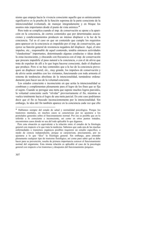 nismo que empuja hacia la vivencia consciente aquello que es anímicamente 
significativo es la prueba de la función suprema de la parte consciente de la 
intencionalidad (voluntad), de manejar integradamente y en bloque los 
asuntos más importantes desde el punto de vista anímico.! 
Pero todo se complica cuando el imp. de conservación se opone a la apari-ción 
307 
en la conciencia, de ciertos contenidos que por determinadas asocia-ciones 
y condicionamientos producen un intenso displacer a la luz de la 
conciencia. Tal es el caso en que un contenido que cumple los requisitos 
para aparecer en la conciencia es impedido por el imp. de conservación, que 
ejerce su función general de resistencia negadora del displacer. Aquí, el otro 
impulso, etc., responsable de aquel contenido, tendría entonces actividades 
“clandestinas” importantes, determinando algunas conductas o ideas desde 
la zona inconsciente, y chocando con frecuencia con el imp. de conservación 
que procura impedirle el paso natural a la conciencia, o con el de alivio que 
trata de expulsar de allí a lo que logra hacerse consciente, dado el displacer 
que produce. Pero si no hay contenidos que a la luz de la conciencia provo-quen 
un displacer moral, etc., muy grande, los impulsos de conservación y 
de alivio serán amables con los visitantes, funcionando con toda armonía el 
sistema de tendencias absolutas de la intencionalidad, turnándose ordena-damente 
para hacer uso de la voluntad conciente. 
Los estados consciente e inconsciente en que actúa la intencionalidad se 
combinan y complementan plenamente para el logro de los fines que se fija 
el sujeto. Cuando se persigue una meta que supone muchos logros parciales, 
la voluntad consciente suele “olvidar” provisoriamente el fin, mientras se 
vuelca totalmente hacia el logro de una meta parcial. En este caso podríamos 
decir que el fin es buscado inconscientemente por la intencionalidad. Sin 
embargo, la idea del fin también aparece en la conciencia cada vez que ello 
! Hablamos siempre del estado de salud y normalidad psicológica. Porque los 
trastornos mentales, en muchos casos se caracterizan por no ajustarse a los 
postulados generales sobre el funcionamiento normal. Por eso es posible que en lo 
referido a lo consciente e inconsciente, así como en otros puntos tratados, 
encontremos casos donde no sea del todo aplicable lo que digamos. 
Pero esta situación es equivalente a la relación entre el estudio de la fisiología 
general con respecto a lo que trata la medicina. Sabemos que cada una de las muchas 
enfermedades o trastornos orgánicos posibles requieren un estudio específico, a 
modo de ciencia independiente, porque se caracterizan, precisamente, por no 
ajustarse a lo que “dice” la fisiología general. Sin embargo, para entender 
plenamente cualquier tipo de trastorno fisiológico, así como para saber qué se debe 
hacer para su prevención, resulta de primera importancia conocer el funcionamiento 
normal del organismo. Esta misma relación es aplicable al caso de la psicología 
general con respecto a los trastornos y desajustes del funcionamiento psíquico. 
 