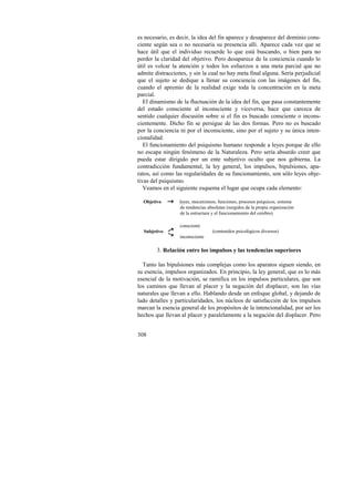 es necesario, es decir, la idea del fin aparece y desaparece del dominio cons-ciente 
308 
según sea o no necesaria su presencia allí. Aparece cada vez que se 
hace útil que el individuo recuerde lo que está buscando, o bien para no 
perder la claridad del objetivo. Pero desaparece de la conciencia cuando lo 
útil es volcar la atención y todos los esfuerzos a una meta parcial que no 
admite distracciones, y sin la cual no hay meta final alguna. Sería perjudicial 
que el sujeto se dedique a llenar su conciencia con las imágenes del fin, 
cuando el apremio de la realidad exige toda la concentración en la meta 
parcial. 
El dinamismo de la fluctuación de la idea del fin, que pasa constantemente 
del estado consciente al inconsciente y viceversa, hace que carezca de 
sentido cualquier discusión sobre si el fin es buscado consciente o incons-cientemente. 
Dicho fin se persigue de las dos formas. Pero no es buscado 
por la conciencia ni por el inconsciente, sino por el sujeto y su única inten-cionalidad. 
El funcionamiento del psiquismo humano responde a leyes porque de ello 
no escapa ningún fenómeno de la Naturaleza. Pero sería absurdo creer que 
pueda estar dirigido por un ente subjetivo oculto que nos gobierna. La 
contradicción fundamental, la ley general, los impulsos, bipulsiones, apa-ratos, 
así como las regularidades de su funcionamiento, son sólo leyes obje-tivas 
del psiquismo. 
Veamos en el siguiente esquema el lugar que ocupa cada elemento: 
Objetivo leyes, mecanismos, funciones, procesos psíquicos, sistema 
de tendencias absolutas (surgidos de la propia organización 
de la estructura y el funcionamiento del cerebro) 
Subjetivo 
consciente 
inconsciente 
(contenidos psicológicos diversos) 
3. Relación entre los impulsos y las tendencias superiores 
Tanto las bipulsiones más complejas como los aparatos siguen siendo, en 
su esencia, impulsos organizados. En principio, la ley general, que es lo más 
esencial de la motivación, se ramifica en los impulsos particulares, que son 
los caminos que llevan al placer y la negación del displacer, son las vías 
naturales que llevan a ello. Hablando desde un enfoque global, y dejando de 
lado detalles y particularidades, los núcleos de satisfacción de los impulsos 
marcan la esencia general de los propósitos de la intencionalidad, por ser los 
hechos que llevan al placer y paralelamente a la negación del displacer. Pero 
 