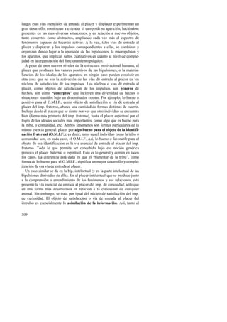 luego, esas vías esenciales de entrada al placer y displacer experimentan un 
gran desarrollo; comienzan a extender el campo de su aparición, haciéndose 
presentes en las más diversas situaciones, y en relación a nuevos objetos, 
tanto concretos como abstractos, ampliando cada vez más el espectro de 
fenómenos capaces de hacerlas activar. A la vez, tales vías de entrada al 
placer y displacer, y los impulsos correspondientes a ellas, se combinan y 
organizan dando lugar a la aparición de las bipulsiones, la macropulsión y 
los aparatos, que implican saltos cualitativos en cuanto al nivel de comple-jidad 
309 
en la organización del funcionamiento psíquico. 
A pesar de esos nuevos niveles de la estructura motivacional humana, el 
placer que producen los valores positivos de las bipulsiones, o la materia-lización 
de los ideales de los aparatos, en ningún caso pueden consistir en 
otra cosa que no sea la activación de las vías de entrada al placer de los 
núcleos de satisfacción de los impulsos. Los núcleos o vías de entrada al 
placer, como objetos de satisfacción de los impulsos, son géneros de 
hechos, son como “conceptos” que incluyen una diversidad de hechos o 
situaciones reunidos bajo un denominador común. Por ejemplo, lo bueno o 
positivo para el O.M.I.F., como objeto de satisfacción o vía de entrada al 
placer del imp. fraterno, abarca una cantidad de formas distintas de ocurrir. 
Incluye desde el placer que se siente por ver que otro individuo se encuentra 
bien (forma más primaria del imp. fraterno), hasta el placer espiritual por el 
logro de los ideales sociales más importantes, como algo que es bueno para 
la tribu, o comunidad, etc. Ambos fenómenos son formas particulares de la 
misma esencia general: placer por algo bueno para el objeto de la identifi-cación 
fraternal (O.M.I.F.); es decir, tanto aquel individuo como la tribu o 
comunidad son, en cada caso, el O.M.I.F. Así, lo bueno o favorable para el 
objeto de esa identificación es la vía esencial de entrada al placer del imp. 
fraterno. Todo lo que permita ser concebido bajo esa noción genérica 
provoca el placer fraternal o espiritual. Esto es lo general y común en todos 
los casos. La diferencia está dada en que el “bienestar de la tribu”, como 
forma de lo bueno para el O.M.I.F., significa un mayor desarrollo y comple-jización 
de esa vía de entrada al placer. 
Un caso similar se da en la bip. intelectual (y en la parte intelectual de las 
bipulsiones derivadas de ella). En el placer intelectual que se produce junto 
a la comprensión o entendimiento de los fenómenos y sus relaciones, está 
presente la vía esencial de entrada al placer del imp. de curiosidad; sólo que 
en una forma más desarrollada en relación a la curiosidad de cualquier 
animal. Sin embargo, se trata por igual del núcleo de satisfacción del imp. 
de curiosidad. El objeto de satisfacción o vía de entrada al placer del 
impulso es esencialmente la asimilación de la información. Así, tanto el 
 