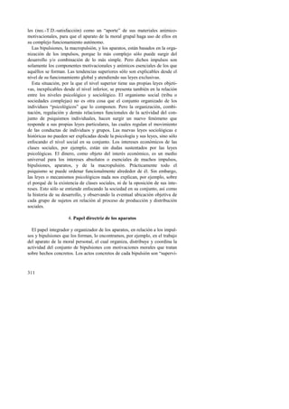 les (nec.-T.D.-satisfacción) como un “aporte” de sus materiales anímico-motivacionales, 
311 
para que el aparato de la moral grupal haga uso de ellos en 
su complejo funcionamiento autónomo. 
Las bipulsiones, la macropulsión, y los aparatos, están basados en la orga-nización 
de los impulsos, porque lo más complejo sólo puede surgir del 
desarrollo y/o combinación de lo más simple. Pero dichos impulsos son 
solamente los componentes motivacionales y anímicos esenciales de los que 
aquéllos se forman. Las tendencias superiores sólo son explicables desde el 
nivel de su funcionamiento global y atendiendo sus leyes exclusivas. 
Esta situación, por la que el nivel superior tiene sus propias leyes objeti-vas, 
inexplicables desde el nivel inferior, se presenta también en la relación 
entre los niveles psicológico y sociológico. El organismo social (tribu o 
sociedades complejas) no es otra cosa que el conjunto organizado de los 
individuos “psicológicos” que lo componen. Pero la organización, combi-nación, 
regulación y demás relaciones funcionales de la actividad del con-junto 
de psiquismos individuales, hacen surgir un nuevo fenómeno que 
responde a sus propias leyes particulares, las cuales regulan el movimiento 
de las conductas de individuos y grupos. Las nuevas leyes sociológicas e 
históricas no pueden ser explicadas desde la psicología y sus leyes, sino sólo 
enfocando el nivel social en su conjunto. Los intereses económicos de las 
clases sociales, por ejemplo, están sin dudas sustentados por las leyes 
psicológicas. El dinero, como objeto del interés económico, es un medio 
universal para los intereses absolutos o esenciales de muchos impulsos, 
bipulsiones, aparatos, y de la macropulsión. Prácticamente todo el 
psiquismo se puede ordenar funcionalmente alrededor de él. Sin embargo, 
las leyes o mecanismos psicológicos nada nos explican, por ejemplo, sobre 
el porqué de la existencia de clases sociales, ni de la oposición de sus inte-reses. 
Esto sólo se entiende enfocando la sociedad en su conjunto, así como 
la historia de su desarrollo, y observando la eventual ubicación objetiva de 
cada grupo de sujetos en relación al proceso de producción y distribución 
sociales. 
4. Papel directriz de los aparatos 
El papel integrador y organizador de los aparatos, en relación a los impul-sos 
y bipulsiones que los forman, lo encontramos, por ejemplo, en el trabajo 
del aparato de la moral personal, el cual organiza, distribuye y coordina la 
actividad del conjunto de bipulsiones con motivaciones morales que tratan 
sobre hechos concretos. Los actos concretos de cada bipulsión son “supervi- 
 
