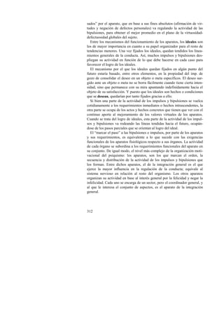 sados” por el aparato, que en base a sus fines absolutos (afirmación de vir-tudes 
312 
y negación de defectos personales) va regulando la actividad de las 
bipulsiones, para obtener el mejor promedio en el plano de la virtuosidad-defectuosidad 
globales del sujeto. 
Entre los mecanismos del funcionamiento de los aparatos, los ideales son 
los de mayor importancia en cuanto a su papel organizador para el resto de 
tendencias menores. Una vez fijados los ideales, quedan tendidos los linea-mientos 
generales de la conducta. Así, muchos impulsos y bipulsiones des-pliegan 
su actividad en función de lo que debe hacerse en cada caso para 
favorecer el logro de los ideales. 
El mecanismo por el que los ideales quedan fijados en algún punto del 
futuro estaría basado, entre otros elementos, en la propiedad del imp. de 
gozo de consolidar el deseo en un objeto o meta específicos. El deseo sur-gido 
ante un objeto o meta no se borra fácilmente cuando tiene cierta inten-sidad, 
sino que permanece con su mira apuntando indefinidamente hacia el 
objeto de su satisfacción. Y puesto que los ideales son hechos o condiciones 
que se desean, quedarían por tanto fijados gracias a ello. 
Si bien una parte de la actividad de los impulsos y bipulsiones se vuelca 
cotidianamente a los requerimientos inmediatos o hechos intrascendentes, la 
otra parte se ocupa de los actos y hechos concretos que tienen que ver con el 
continuo aporte al mejoramiento de los valores virtuales de los aparatos. 
Cuando se trata del logro de ideales, esta parte de la actividad de los impul-sos 
y bipulsiones va rodeando las líneas tendidas hacia el futuro, ocupán-dose 
de los pasos parciales que se orientan al logro del ideal. 
El “marcar el paso” a las bipulsiones e impulsos, por parte de los aparatos 
y sus requerimientos, es equivalente a lo que sucede con las exigencias 
funcionales de los aparatos fisiológicos respecto a sus órganos. La actividad 
de cada órgano se subordina a los requerimientos funcionales del aparato en 
su conjunto. De igual modo, el nivel más complejo de la organización moti-vacional 
del psiquismo: los aparatos, son los que marcan el orden, la 
secuencia y distribución de la actividad de los impulsos y bipulsiones que 
los forman. Entre dichos aparatos, el de la integración general es el que 
ejerce la mayor influencia en la regulación de la conducta; equivale al 
sistema nervioso en relación al resto del organismo. Los otros aparatos 
organizan su actividad en base al interés general por la felicidad y negar la 
infelicidad. Cada uno se encarga de un sector, pero el coordinador general, y 
al que le interesa el conjunto de aspectos, es el aparato de la integración 
general. 
 