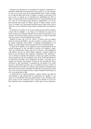Decíamos que una parte de la actividad de los impulsos y bipulsiones va 
quedando subordinada al funcionamiento de los aparatos. Un claro ejemplo, 
ya visto, es el caso de la bip. de la responsabilidad social. Cuando se trabaja 
por el logro de algún ideal social, el negarse a cumplir un acto parcial, útil 
para ese fin, es seguido por el sentimiento de culpabilidad por faltar al 
deber. Una buena parte de la actividad de la bip. de la responsabilidad social 
(así como de sus derivadas) queda librada al cumplimiento o no con los 
pasos parciales que exigen los ideales sociales. El deber consiste, en tales 
casos, en cumplir con el paso parcial perfilado hacia el ideal social. Esto se 
repite una y otra vez durante el largo trabajo orientado hacia su materializa-ción. 
En definitiva, los ideales, al ser los que regulan gran parte de la conducta, 
son por ello las “causas”; o sea, llegan a ser sinónimos de causas por el 
hecho real de ser las auténticas fuentes motivacionales de cada hecho o acto 
concreto. El interés por lograr el ideal es el que mueve y dirige la indefinida 
serie de acciones concretas perfiladas hacia su logro. 
Digamos de paso, que el fin no “mueve” la acción como una mágica 
fuerza de atracción teleológica, sino que el interés y el deseo actual y vivo 
de aquello imaginado como posible, y disfrutado anticipadamente en la 
fantasía, es lo que empuja “desde aquí para allá” hacia su materialización. 
El papel de los aparatos, en su regulación sobre el funcionamiento de las 
diversas tendencias, no sólo está dado en relación a los impulsos y bipul-siones 
313 
que regularmente forman parte de la estructura y funcionalidad de 
cada aparato, sino que los ideales fijados organizan y regulan, también, la 
forma en que funcionarán otros impulsos y bipulsiones más “periféricos”. 
Así, si volvemos al ejemplo del estudiante, veremos que cuando este último 
trata de entender lo que está estudiando, actúa su bip. intelectual (además de 
las bipulsiones derivadas: de la inteligencia, del saber, y racional, que se 
acoplan casi siempre). Sin embargo, el hecho de estar actuando allí su bip. 
intelectual es algo subordinado y controlado por los aparatos de la moral 
personal y del bienestar personal, que en la hipótesis tenían en “mente” el 
título profesional como ideal. Los aparatos, aquí, plantean y distribuyen gran 
parte de las tareas a la bip. intelectual, de modo que lo que para ella en cada 
caso es fin en sí mismo (lograr el placer y negar el displacer intelectuales) es 
a la vez un medio para el ideal. 
La utilización de un impulso, bipulsión, o aparato inclusive, por parte de 
otra finalidad, es algo generalizado en el psiquismo. Por ejemplo, si a un 
sujeto no le dan alimento hasta que entienda algo, el imp. alimenticio obli-gará 
a actuar a la bip. intelectual. Aquí, el acto de entender es el fin de la 
bip. intelectual, pero simultáneamente el medio para el imp. alimenticio. 
 