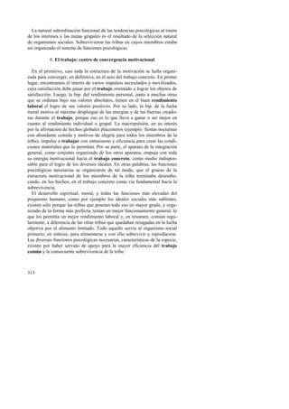 La natural subordinación funcional de las tendencias psicológicas al timón 
de los intereses y las metas grupales es el resultado de la selección natural 
de organismos sociales. Sobrevivieron las tribus en cuyos miembros estaba 
así organizado el sistema de funciones psicológicas. 
315 
6. El trabajo: centro de convergencia motivacional 
En el primitivo, casi toda la estructura de la motivación se halla organi-zada 
para converger, en definitiva, en el acto del trabajo concreto. En primer 
lugar, encontramos el interés de varios impulsos necesitados y movilizados, 
cuya satisfacción debe pasar por el trabajo orientado a lograr los objetos de 
satisfacción. Luego, la bip. del rendimiento personal, junto a muchas otras 
que se ordenan bajo sus valores absolutos, tienen en el buen rendimiento 
laboral el logro de sus valores positivos. Por su lado, la bip. de la lucha 
moral motiva al máximo despliegue de las energías y de las fuerzas creado-ras 
durante el trabajo, porque eso es lo que lleva a ganar o ser mejor en 
cuanto al rendimiento individual o grupal. La macropulsión, en su interés 
por la afirmación de hechos globales placenteros (ejemplo: fiestas nocturnas 
con abundante comida y motivos de alegría para todos los miembros de la 
tribu), impulsa a trabajar con entusiasmo y eficiencia para crear las condi-ciones 
materiales que lo permitan. Por su parte, el aparato de la integración 
general, como conjunto organizado de los otros aparatos, empuja con toda 
su energía motivacional hacia el trabajo concreto, como medio indispen-sable 
para el logro de los diversos ideales. En otras palabras, las funciones 
psicológicas necesarias se organizaron de tal modo, que el grueso de la 
estructura motivacional de los miembros de la tribu terminaba desembo-cando, 
en los hechos, en el trabajo concreto como vía fundamental hacia la 
sobrevivencia. 
El desarrollo espiritual, moral, y todas las funciones más elevadas del 
psiquismo humano, como por ejemplo los ideales sociales más sublimes, 
existen sólo porque las tribus que poseían todo eso en mayor grado, y orga-nizado 
de la forma más perfecta, tenían un mejor funcionamiento general, lo 
que les permitía un mejor rendimiento laboral y, en resumen, comían regu-larmente, 
a diferencia de las otras tribus que quedaban rezagadas en la lucha 
objetiva por el alimento limitado. Todo aquello servía al organismo social 
primario, en síntesis, para alimentarse y con ello sobrevivir y reproducirse. 
Las diversas funciones psicológicas necesarias, características de la especie, 
existen por haber servido de apoyo para la mayor eficiencia del trabajo 
común y la consecuente sobrevivencia de la tribu. 
 