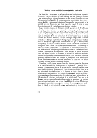 316 
7. Unidad y superposición funcionales de las tendencias 
La distinción y separación en el tratamiento de los distintos impulsos, 
bipulsiones, etc., obviamente, no puede implicar que sean funciones aisladas 
o que actúen en forma independiente entre sí. Esa separación de los motivos 
absolutos es sólo el análisis de los elementos que componen el único movi-miento 
sintético e integral del psiquismo. Todo aquello se entremezcla en la 
realidad, con un dinamismo que hace imposible seguir de cerca a cada 
elemento integrante de ese turbulento movimiento psíquico. 
Si, por ejemplo, hacemos la distinción entre lo que sería el fin de la bip. de 
la inteligencia, al procurar el placer moral-intelectual que produce el tener 
un acto inteligente concreto, y la finalidad del aparato de la moral personal 
que busca el ser inteligente como virtud parcial, sólo en abstracto podemos 
hacer la distinción. Todo eso forma parte de la motivación única en que se 
fusionan los diversos motivos, los que convergen empujando la misma 
conducta. Ni el propio sujeto tendrá “tiempo” para distinguir en qué medida 
busca el placer que le produce el solo tener un acto que se destaca como 
inteligente, y en qué grado influye el interés por ser considerado poseedor de 
inteligencia como virtud. Las dos motivaciones van juntas. Lo concreto y lo 
virtual del interés son paralelos y se superponen en la misma conducta prác-tica. 
Una situación análoga se presenta en relación a los componentes ana-tómicos 
y fisiológicos del organismo. Aquí tampoco se puede delimitar 
hasta qué órgano o célula, exactamente, se extiende la estructura o el fun-cionamiento 
de un determinado aparato o sistema, y en qué punto comienza 
el campo funcional de otro. Sin embargo el organismo, ajeno a estos pro-blemas, 
funciona con toda su armonía “enredando” la estructura y la activi-dad 
de los diversos órganos, aparatos y sistemas. 
El análisis, clasificación o separación de las distintas tendencias absolutas 
de la intencionalidad, sólo podemos hacerlo “arrancando” y aislando forza-damente 
a cada elemento parcial de la motivación. Pero en la realidad, toda 
la enredadera funcional del psiquismo, como producto de la actividad de la 
otra complicada enredadera que es el sistema nervioso, forma el único 
conglomerado psicológico en movimiento. Ese conjunto global de elemen-tos 
no es más que la síntesis máxima del psiquismo, es el sujeto mismo, la 
vida anímica, la estructura motivacional de la subjetividad. Todo esto es la 
síntesis, que coexiste con la variedad de tendencias absolutas y el total de 
sus relaciones funcionales, que forman el análisis de lo mismo. El sujeto es 
el compuesto sintético formado por el conjunto de sus componentes analí-ticos. 
Es el todo en movimiento de sus partes igualmente en movimiento. 
 