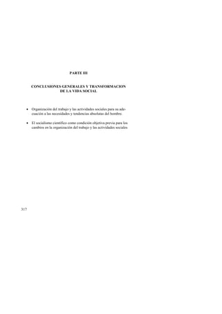 317 
PARTE III 
CONCLUSIONES GENERALES Y TRANSFORMACION 
DE LA VIDA SOCIAL 
• Organización del trabajo y las actividades sociales para su ade-cuación 
a las necesidades y tendencias absolutas del hombre. 
• El socialismo científico como condición objetiva previa para los 
cambios en la organización del trabajo y las actividades sociales 
 