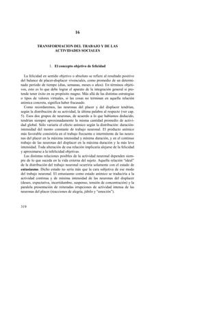 319 
16 
TRANSFORMACION DEL TRABAJO Y DE LAS 
ACTIVIDADES SOCIALES 
1. El concepto objetivo de felicidad 
La felicidad en sentido objetivo o absoluto se refiere al resultado positivo 
del balance de placer-displacer vivenciales, como promedio de un determi-nado 
período de tiempo (días, semanas, meses o años). En términos objeti-vos, 
esto es lo que debe lograr el aparato de la integración general si pre-tende 
tener éxito en su propósito magno. Más allá de las distintas estrategias 
o tipos de valores virtuales, si las cosas no terminan en aquella relación 
anímica concreta, significa haber fracasado. 
Como recordaremos, las neuronas del placer y del displacer tendrían, 
según la distribución de su actividad, la última palabra al respecto (ver cap. 
5). Esos dos grupos de neuronas, de acuerdo a lo que habíamos deducido, 
tendrían siempre aproximadamente la misma cantidad promedio de activi-dad 
global. Sólo variaría el efecto anímico según la distribución: duración-intensidad 
del monto constante de trabajo neuronal. El producto anímico 
más favorable consistiría en el trabajo frecuente e intermitente de las neuro-nas 
del placer en la máxima intensidad y mínima duración, y en el continuo 
trabajo de las neuronas del displacer en la máxima duración y la más leve 
intensidad. Toda alteración de esa relación implicaría alejarse de la felicidad 
y aproximarse a la infelicidad objetivas. 
Las distintas relaciones posibles de la actividad neuronal dependen siem-pre 
de lo que suceda en la vida externa del sujeto. Aquella relación “ideal” 
de la distribución del trabajo neuronal ocurriría solamente con el estado de 
entusiasmo. Dicho estado no sería más que la cara subjetiva de ese modo 
del trabajo neuronal. El entusiasmo como estado anímico se traduciría a la 
actividad continua y de mínima intensidad de las neuronas del displacer 
(deseo, expectativa, incertidumbre, suspenso, tensión de concentración) y la 
paralela presentación de reiteradas irrupciones de actividad intensa de las 
neuronas del placer (reacciones de alegría, júbilo y “emoción”). 
 