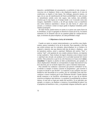 duración y probabilidades de presentación, se preferiría el más cercano, y 
viceversa con el displacer; frente a dos displaceres iguales en el resto de 
condiciones se elegiría el más lejano. Sin embargo, parecería tratarse, en 
rigor, de un caso de manifestación del factor probabilidad. Lo más cercano 
es naturalmente sentido como más seguro, más realista, más probable; 
mientras que lo más lejano en el tiempo tiende a ser vivenciado como más 
inseguro, improbable o incierto, y de allí que muchas veces se manifieste 
una cierta tendencia espontánea a desear con más fuerza el placer más 
cercano, y a rechazar o temer en mayor grado el displacer inmediato, prefi-riéndose 
32 
postergarlo. 
De todas formas, puede tenerse en cuenta si se quiere este cuarto factor de 
la inmediatez, ya que su agregado no alteraría la esencia de la ley. Se trataría 
solamente de un elemento más de ese quantum global de ventajas-desven-tajas, 
en términos de placer-displacer, de cada posibilidad a elegir. 
4. Objeciones a la ley de la decisión 
Cuando un sujeto se somete intencionalmente a un sacrificio muy displa-centero, 
parece contradecir la ley de la decisión. Para responder a ello hay 
que aclarar primero que los conceptos: placer-displacer no se limitan a lo 
corporal o material, sino que abarcan todo tipo de placer o displacer, sean 
de naturaleza estética, moral o espiritual. Hablamos del sentirse “bien” o 
sentirse “mal” y del quantum de esos estados anímicos básicos, sin importar 
su tipo cualitativo. Tanto el placer de ingerir alimentos como el placer moral 
o espiritual más elevado son producto de la actividad neuronal del mismo 
cerebro. Otra aclaración es que la ley sólo funciona en el marco de la inten-cionalidad. 
Si alguien se pincha un dedo accidentalmente, por ejemplo, el 
efecto displacentero obtenido no corresponderá al campo funcional de la ley 
de la decisión, por ser un hecho imprevisto y ajeno al dominio intencional. 
Para entender las conductas o decisiones que parecen contradecir la ley, 
el método es siempre el mismo. Consiste en preguntarnos: ¿qué ocurriría si 
el sujeto no decide lo que decidió?. La respuesta es que cualquier otra posi-bilidad 
ha sido descartada en su cerebro, por ser concebida como más des-ventajosa 
o menos ventajosa que lo que finalmente decidió. Cuando alguien 
decide someterse a un sacrificio, encontramos que en caso de no hacerlo 
ocurriría un displacer más doloroso, o se perdería la posibilidad de un placer 
intenso, el cual sólo se logra por medio del sacrificio. Si un individuo, por 
ejemplo, se somete a un displacer o renuncia a la posibilidad de placer con 
el propósito de beneficiar a otro, y sin pretender ninguna retribución, aquí el 
 