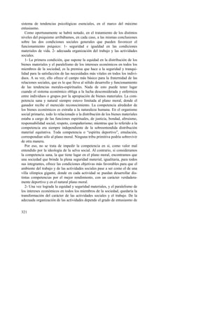 sistema de tendencias psicológicas esenciales, en el marco del máximo 
entusiasmo. 
Como oportunamente se habrá notado, en el tratamiento de los distintos 
niveles del psiquismo arribábamos, en cada caso, a las mismas conclusiones 
sobre las dos condiciones sociales generales que pueden favorecer el 
funcionamiento psíquico: 1- seguridad e igualdad en las condiciones 
materiales de vida. 2- adecuada organización del trabajo y las actividades 
sociales. 
1- La primera condición, que supone la equidad en la distribución de los 
bienes materiales y el paralelismo de los intereses económicos en todos los 
miembros de la sociedad, es la premisa que hace a la seguridad y tranqui-lidad 
321 
para la satisfacción de las necesidades más vitales en todos los indivi-duos. 
A su vez, ello ofrece el campo más básico para la fraternidad de las 
relaciones sociales, que es lo que lleva al sólido desarrollo y funcionamiento 
de las tendencias morales-espirituales. Nada de esto puede tener lugar 
cuando el sistema económico obliga a la lucha desconsiderada y enfermiza 
entre individuos o grupos por la apropiación de bienes materiales. La com-petencia 
sana y natural siempre estuvo limitada al plano moral, donde el 
ganador recibe el merecido reconocimiento. La competencia alrededor de 
los bienes económicos es extraña a la naturaleza humana. En el organismo 
social primario, todo lo relacionado a la distribución de los bienes materiales 
estaba a cargo de las funciones espirituales, de justicia, bondad, altruismo, 
responsabilidad social, respeto, compañerismo; mientras que lo referido a la 
competencia era siempre independiente de la sobreentendida distribución 
material equitativa. Toda competencia o “espíritu deportivo”, emulación, 
correspondían sólo al plano moral. Ninguna tribu primitiva podría sobrevivir 
de otra manera. 
Por eso, no se trata de impedir la competencia en sí, como valor mal 
entendido por la ideología de la selva social. Al contrario, si consideramos 
la competencia sana, la que tiene lugar en el plano moral, encontramos que 
una sociedad que brinde la plena seguridad material, igualitaria, para todos 
sus integrantes, ofrece las condiciones objetivas más favorables para que el 
ambiente del trabajo y de las actividades sociales pase a ser como el de una 
villa olímpica gigante, donde en cada actividad se puedan desarrollar dis-tintas 
competencias por el mejor rendimiento, con un carácter verdadera-mente 
deportivo y en el natural plano moral. 
2- Una vez lograda la equidad y seguridad materiales, y el paralelismo de 
los intereses económicos en todos los miembros de la sociedad, quedaría la 
transformación del carácter de las actividades sociales y el trabajo. De la 
adecuada organización de las actividades depende el grado de entusiasmo de 
 