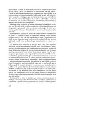juego-trabajo. El estado de ánimo puede variar de un extremo a otro aunque 
la posición del cuerpo y la forma de los movimientos sean los mismos. 
Cuando un sujeto experimenta un gran entusiasmo por una actividad en la 
que otro siente un continuo desagrado, la diferencia se debe sólo a los dis-tintos 
323 
contenidos psicológicos que acompañan el mismo acto material. Por 
ello, la misma actividad puede pasar de ser tediosa y detestable a ser fuente 
de entusiasmo (sin excluir la conveniencia de transformar las condiciones y 
la propia naturaleza de muchos trabajos). 
Siguiendo con el ejemplo de la fábrica, supongamos que además de la dis-puta 
por el triunfo en la jornada, se está desarrollando paralelamente una 
competencia reglamentada entre las mismas secciones, por la mejor pro-ducción 
global del mes, y donde habrá un premio mayor para la sección 
ganadora. 
Aquella primera lucha por el triunfo en la jornada tendría características 
de juego. En cambio el ganar la competencia mensual, como objetivo 
mediato, se acerca más a lo que entendemos por ideal. Otro elemento que 
puede ser una importante meta es el récord de producción de una sección, 
tanto en la jornada como en el mes, lo que tendría también un premio espe-cial. 
Los premios serían materiales en principio. Pero como junto al premio 
material se agrega inevitablemente el premio moral, ello permitiría ir dismi-nuyendo 
el premio material, en la medida en que aumenta la proporción 
moral del premio, hasta que la motivación moral adquiriría con el tiempo 
una total autonomía, tal como la tiene el deporte (el deporte “sano” o natu-ral, 
y no el que es objeto de los negocios). Esa autonomía moral de la moti-vación 
estaría ayudada, también, por aquel fenómeno por el cual cada sector 
de la actividad social desarrolla un sistema propio de valoraciones; es decir, 
se valora siempre la capacidad de rendimiento y demás virtudes individuales 
y grupales de quienes comparten el mismo ámbito de la actividad. Es natural 
que se tienda a creer que la actividad más importante es aquella en la que se 
halla ocupada la atención del sujeto. Las personas más admiradas corres-ponden 
por lo general al ámbito de la actividad social en la que está inmerso 
el interés del individuo. Pero es obvio que esto es relativo a las valoraciones. 
No obstante, es algo positivo el sentir que es importante la actividad que se 
realiza. Este fenómeno era útil en la tribu, porque favorecía el máximo inte-rés 
por el buen rendimiento en cualquier actividad que eventualmente fuera 
necesario realizar. 
Es importante no mirar el ejemplo que estamos analizando, desde la 
ideología y los intereses hoy dominantes en la realidad del capitalismo. Las 
valoraciones vigentes son muy degradantes con respecto al trabajo produc- 
 