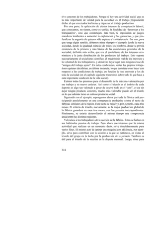 tivo concreto de los trabajadores. Porque si hay una actividad social que es 
la más importante de verdad para la sociedad, es el trabajo propiamente 
dicho, el que crea todos los bienes y riquezas: el trabajo productivo. 
Por otra parte, la aplicación de ciertos intentos de competencia laboral, 
que conocemos, no tienen, como es sabido, la finalidad de “favorecer a los 
trabajadores”, sino que constituyen, más bien, la imposición de juegos 
macabros tendientes a aumentar la explotación y las ganancias, y que pro-fundizan 
324 
la angustia de quienes sólo aspiran a la subsistencia. Por eso, para 
que tenga algún sentido, debemos mirar siempre el ejemplo desde la nueva 
sociedad, desde la igualdad esencial de todos los hombres, desde la previa 
existencia de la primera y más básica de las condiciones generales de la 
sociedad, definida más arriba, que era el paralelismo de los intereses eco-nómicos 
y la justa distribución de los productos del trabajo. Esto supone 
necesariamente el socialismo científico, el predominio real de los intereses y 
la voluntad de los trabajadores, y donde no haya lugar para ninguna clase de 
“amigos del trabajo ajeno”. En tales condiciones, serían los propios trabaja-dores 
quienes decidirían, en última instancia, lo que conviene o no hacer con 
respecto a las condiciones de trabajo, en función de sus intereses y los de 
toda la sociedad (en el capítulo siguiente trataremos sobre todo lo que hace a 
esta importante condición de la vida social). 
Existen todas las premisas para el desarrollo de la máxima valoración por 
ese trabajo y su nuevo carácter. Así como el triunfo en el ámbito de cada 
deporte es algo tan valorado a pesar de ocurrir todo en el “aire”, o sea sin 
dejar ningún producto concreto, mucho más valorable puede ser el triunfo 
en lo que además tiene un valioso producto social. 
Siguiendo con el ejemplo, supongamos ahora que toda la fábrica está par-ticipando 
paralelamente en una competencia productiva contra el resto de 
fábricas similares de la región. Esta lucha se resuelve, por ejemplo, cada tres 
meses. El criterio de triunfo, nuevamente, es la mejor producción global de 
la fábrica ganadora en esos tres meses, con los premios correspondientes. 
Finalmente, se estaría desarrollando al mismo tiempo una competencia 
anual entre las distintas regiones. 
Volvamos a los trabajadores de la sección de la fábrica. Estos se hallan en 
sus habituales puestos de trabajo. Pero ahora encontramos que la misma 
actividad que realizan en un momento dado, sirve simultáneamente para 
varios fines. El mismo acto de operar una máquina con eficiencia, por ejem-plo, 
sirve para contribuir con la sección a la que se pertenece, en vistas al 
triunfo del grupo en la lucha por la producción de la jornada. También es 
útil para el triunfo de la sección en la disputa mensual. Luego, sirve para 
 