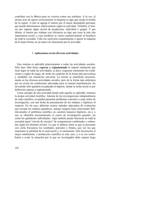 contribuir con la fábrica para su victoria contra sus similares. A la vez, el 
mismo acto de operar correctamente la máquina es algo que ayuda al triunfo 
de la región. A ello se agrega el interés por el mejor desempeño personal, 
que puede determinarse objetivamente según la actividad. También, el inte-rés 
325 
por superar algún récord de producción, individual o grupal. Y por 
último, el interés por trabajar con eficiencia en algo que tiene la más alta 
importancia social, y cuyo producto se vuelca equitativamente al beneficio 
de toda la sociedad. Todo eso motivaría conjuntamente a operar la máquina 
de la mejor forma, en un marco de entusiasmo por la actividad. 
3. Aplicaciones en las diversas actividades 
Este sistema es aplicable prácticamente a todas las actividades sociales. 
Sólo hace falta hacer expresa y reglamentada la natural emulación que 
tiene lugar en todas las actividades, es decir, organizar claramente las condi-ciones 
y reglas de juego, de modo de canalizar de la forma más provechosa 
y saludable esa emulación universal. La misma se manifiesta necesaria-mente 
en las diversas actividades sociales, pero de la forma más enfermiza 
por no existir las condiciones adecuadas para su natural manifestación. En 
tal sentido sólo quedaría exceptuado el deporte, donde la lucha moral es por 
definición expresa y reglamentada. 
Como ejemplo de otra actividad donde todo aquello es aplicable, tenemos 
la propia actividad científica. Además de las investigaciones independientes 
de cada científico, se pueden presentar problemas concretos a cada centro de 
investigación, con una fecha de presentación de los trabajos o hipótesis al 
respecto. En tal caso, deberían crearse métodos adecuados de evaluación 
que escojan los trabajos ganadores, aunque ninguno haya solucionado defi-nitivamente 
el problema científico en cuestión (mejores hipótesis, etc.), o 
sea, se obtendría necesariamente el centro de investigación ganador, así 
como los galardones individuales. Aquí también puede funcionar en toda la 
sociedad aquel “círculo de círculos” de competencias combinadas y ordena-das 
según los distintos niveles. Lo que se debería tratar es que se presenten 
con cierta frecuencia los resultados, parciales y finales, que son los que 
mantienen la plenitud de la motivación y el entusiasmo. Ello favorecería el 
mejor rendimiento, o producción científica en este caso, y a su vez contri-buiría 
a evitar la situación por la que un investigador debe esperar largo 
 