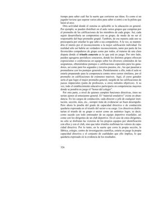 tiempo para saber cuál fue la suerte que corrieron sus ideas. Es como si un 
jugador tuviese que esperar varios años para saber si entró o no la pelota que 
lanzó al arco. 
Otra actividad donde el sistema es aplicable es la educación en general. 
Por ejemplo, se pueden distribuir en el aula varios grupos que compitan por 
el promedio de las calificaciones de los miembros de cada grupo. Así, cada 
sujeto desarrollaría un compromiso con su grupo, de modo de no ser el 
responsable del bajo promedio grupal. También, de esa manera cada uno se 
preocuparía por enseñar lo que sabe a sus compañeros. A la vez, se manten-dría 
326 
el interés por el reconocimiento a la mejor calificación individual. En 
realidad sólo así habría un verdadero reconocimiento, tanto por parte de los 
favorecidos compañeros de grupo como por todos, al tratarse de una clara 
disputa donde el triunfo concreto es lo que está en juego. Por otro lado, 
pueden agregarse periódicos concursos, donde los distintos grupos ofrezcan 
exposiciones o conferencias en equipo sobre los diversos contenidos de las 
asignaturas, obteniéndose puntajes o calificaciones especiales para los gana-dores, 
así como para los segundos y terceros puestos, etc., los que pasarían a 
promediarse con los puntajes generales. Paralelamente a ello, toda el aula se 
estaría preparando para la competencia contra otros cursos similares, por el 
promedio en calificaciones de exámenes masivos. Aquí, el curso ganador 
sería el que logre el mejor promedio general, surgido de las calificaciones de 
jueces imparciales (junta de profesores, u otros métodos objetivos). A su 
vez, todo el establecimiento educativo participaría en competencias mayores 
donde se pondría en juego el “honor del colegio”. 
Por otra parte, a nivel de quienes cumplen funciones directivas, éstos no 
serían ajenos al entusiasmo general. El “material emulativo” existe en abun-dancia. 
En los cargos de conducción, cada director o jefe de cualquier insti-tución, 
sección, área, etc., siempre trata de evidenciar un buen desempeño. 
Pero ahora la prueba del grado de capacidad directiva o de conducción 
quedaría expresada en el triunfo del sector a su cargo. Los directivos disfru-tarían 
el triunfo de su grupo o sector como un auténtico logro, es decir, 
como sucede con todo entrenador de un equipo deportivo triunfador, así 
como con los dirigentes de un club deportivo. En el caso de estos dirigentes, 
no sólo se disfrutan las victorias de los propios equipos por identificación 
con ellos y con el club, sino que tales triunfos reafirman los valores de capa-cidad 
directiva. Por lo tanto, en la suerte que corra la propia sección, la 
fábrica, colegio, centro de investigación científica, estaría en juego la propia 
capacidad directiva y el conjunto de cualidades que ello implica, lo que 
quedaría expresado en la evidencia de los resultados. 
 