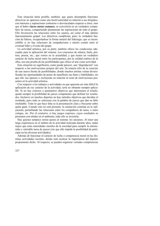 Esta situación haría posible, también, que quien desempeñe funciones 
directivas no aparezca como una hostil autoridad en relación a sus dirigidos, 
con intereses y aspiraciones contrarios o desvinculados respecto a éstos, sino 
que al haber claras metas comunes, se convertiría en un verdadero compa-ñero 
327 
de tareas, compartiendo plenamente las aspiraciones de todo el grupo. 
Ello favorecería las relaciones entre los sujetos, así como el más óptimo 
funcionamiento grupal. Los directivos cumplirían, pues, la verdadera fun-ción 
de líderes, recuperándose la forma natural del liderazgo, que es incon-cebible 
si no hay relaciones de compañerismo e interés común entre el 
eventual líder y el resto del grupo. 
La actividad artística, por su parte, también ofrece las condiciones ade-cuadas 
para la aplicación del sistema. Los concursos de música, baile, pin-tura, 
poesía, etc., que vemos en la actualidad, y que tienen un verdadero 
carácter de lucha moral entre los participantes, por la calidad estética de la 
obra, son una prueba de las posibilidades que ofrece el arte como actividad. 
Esta situación no significaría, como puede parecer, una “degradación” con 
respecto a las motivaciones propias del arte. Se trataría sólo de la creación 
de una nueva fuente de posibilidades, donde muchos artistas verían diversi-ficadas 
las oportunidades de poner de manifiesto sus dotes y habilidades, sin 
que ello sea opuesto o excluyente en relación al resto de motivaciones pre-sentes 
en la actividad artística. 
Con respecto a los trabajos o actividades en que aparenta ser más difícil la 
aplicación de ese carácter de la actividad, sería no obstante siempre aplica-ble. 
Si no hay criterios o parámetros objetivos que determinen el triunfo, 
queda siempre la posibilidad de jueces competentes que definan los resulta-dos. 
Inclusive en muchos deportes no hay métodos objetivos que decidan el 
resultado, pero todo se soluciona con la palabra de jueces que dan su fallo 
irrefutable. Todo lo que hace falta es la presentación clara y frecuente sobre 
quién ganó. Cuando esto no está presente, la emulación continúa en lo sub-yacente, 
perturbando las relaciones entre los compañeros de tarea, o entre 
colegas, etc. Por el contrario, si hay juegos expresos, cuyos resultados se 
presenten con nitidez en el ambiente, todo ello se invertiría. 
Hay quienes tampoco serían ajenos al sistema: los ancianos. Al tener una 
larga experiencia en el ámbito de la actividad realizada durante años, nadie 
mejor que estas autoridades morales de la sociedad para cumplir la entrete-nida 
y valorable tarea de jueces (sin que ello impida la posibilidad de parti-cipar 
en las diversas actividades). 
Además de funcionar el carácter de lucha o competencia moral en las dis-tintas 
actividades sociales, demás está recalcar la importancia del deporte 
propiamente dicho. Al respecto, se pueden organizar variadas competencias 
 