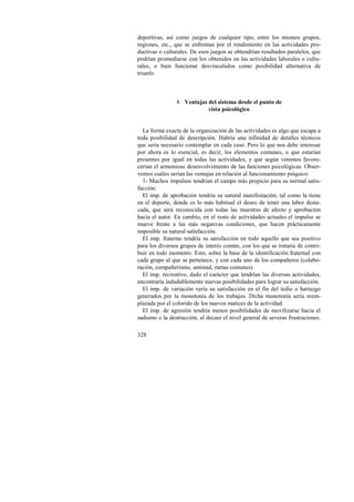 deportivas, así como juegos de cualquier tipo, entre los mismos grupos, 
regiones, etc., que se enfrentan por el rendimiento en las actividades pro-ductivas 
328 
o culturales. De esos juegos se obtendrían resultados paralelos, que 
podrían promediarse con los obtenidos en las actividades laborales o cultu-rales, 
o bien funcionar desvinculados como posibilidad alternativa de 
triunfo. 
4. Ventajas del sistema desde el punto de 
vista psicológico 
La forma exacta de la organización de las actividades es algo que escapa a 
toda posibilidad de descripción. Habría una infinidad de detalles técnicos 
que sería necesario contemplar en cada caso. Pero lo que nos debe interesar 
por ahora es lo esencial, es decir, los elementos comunes, o que estarían 
presentes por igual en todas las actividades, y que según veremos favore-cerían 
el armonioso desenvolvimiento de las funciones psicológicas. Obser-vemos 
cuáles serían las ventajas en relación al funcionamiento psíquico: 
1- Muchos impulsos tendrían el campo más propicio para su normal satis-facción: 
El imp. de aprobación tendría su natural manifestación, tal como la tiene 
en el deporte, donde es lo más habitual el deseo de tener una labor desta-cada, 
que será reconocida con todas las muestras de afecto y aprobación 
hacia el autor. En cambio, en el resto de actividades actuales el impulso se 
mueve frente a las más negativas condiciones, que hacen prácticamente 
imposible su natural satisfacción. 
El imp. fraterno tendría su satisfacción en todo aquello que sea positivo 
para los diversos grupos de interés común, con los que se trataría de contri-buir 
en todo momento. Esto, sobre la base de la identificación fraternal con 
cada grupo al que se pertenece, y con cada uno de los compañeros (colabo-ración, 
compañerismo, amistad, metas comunes). 
El imp. recreativo, dado el carácter que tendrían las diversas actividades, 
encontraría indudablemente nuevas posibilidades para lograr su satisfacción. 
El imp. de variación vería su satisfacción en el fin del tedio o hartazgo 
generados por la monotonía de los trabajos. Dicha monotonía sería reem-plazada 
por el colorido de los nuevos matices de la actividad. 
El imp. de agresión tendría menos posibilidades de movilizarse hacia el 
sadismo o la destrucción, al decaer el nivel general de severas frustraciones. 
 