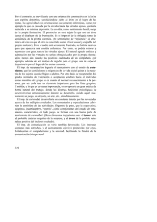 Por el contrario, se movilizaría con una orientación constructiva en la lucha 
con espíritu deportivo, satisfaciéndose junto al éxito en el logro de las 
metas. La agresividad con orientaciones socialmente enfermizas, como por 
ejemplo la que es causada por la envidia hacia las virtudes ajenas, quedaría 
reducida a su mínima expresión. La envidia, como sentimiento hostil, surge 
de la propia frustración. El presenciar en otro sujeto lo que uno no tiene 
causa el displacer de la frustración. Es el impacto de la obligada toma de 
conciencia de la propia carencia. (El sentimiento de “injusticia” se dife-rencia 
329 
de esto en que el otro es concebido como el real causal y culpable del 
propio malestar). Pero si nadie está seriamente frustrado, no habría motivos 
para que aparezca una envidia enfermiza. Por tanto, se podría valorar y 
reconocer con gran pureza las virtudes ajenas. El natural agrado estético y 
admiración por las virtudes no serían obstaculizados por la propia frustra-ción; 
menos aún cuando las positivas cualidades de un compañero, por 
ejemplo, además de ser motivo de orgullo para el grupo, son de especial 
importancia para el logro de las metas comunes. 
El imp. de recuperación lograría el reencuentro con el estado de entu-siasmo, 
que las condiciones y exigencias de la vida social quitan a la mayo-ría 
de los sujetos cuando llegan a adultos. Por otro lado, se recuperarían los 
grados normales de valoración o aceptación estables hacia el individuo 
como miembro del grupo, o en cuanto al normal reconocimiento a la per-sona, 
por ser cada uno un elemento importante para los fines grupales. 
También, y lo que es de suma importancia, se recuperaría en gran medida la 
forma natural del trabajo, donde las diversas funciones psicológicas se 
desenvolverían armoniosamente durante su desarrollo, siendo aquél nue-vamente 
un juego, un deporte, un arte, etc., simultáneamente. 
El imp. de curiosidad desarrollaría un constante interés por las novedades 
acerca de los múltiples resultados. Los comentarios y especulaciones cubri-rían 
la atmósfera de las actividades. Digamos de paso, que la expectativa, 
suspenso, incertidumbre, “interés”, como componentes del estado de entu-siasmo, 
característico en todo juego, se forman con una buena parte de 
sentimiento de curiosidad. (Otros elementos importantes son: el temor ante 
el probable carácter negativo de la sorpresa, y el deseo de la posible natu-raleza 
positiva del incierto resultado). 
El imp. de comunicación se vería también favorecido. Los intereses 
comunes más estrechos, y el acercamiento afectivo promovido por ellos, 
fortalecerían el compañerismo y la amistad, facilitando la fluidez de la 
comunicación interpersonal. 
 
