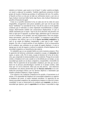 método es el mismo: ¿qué ocurre si no lo hace?. A saber: sentiría un displa-cer 
33 
moral o culpa por no ayudarlo. También significaría someterse al dolor 
propio de la pena o lástima que produce el sufrimiento del otro. En cambio, 
al hacerle un bien se evita por un lado ese sufrimiento moral, y por otro se 
logra el placer moral por haber hecho algo bueno, más el placer fraternal por 
percibir el bienestar de aquél. 
Como no es posible demostrar la ley en cada uno de los miles de casos 
imaginables, escogeremos unos pocos ejemplos, pero que son los que más 
hacen “tambalear” la veracidad de la ley. Uno de los casos es el de aquellas 
conductas que el individuo se siente impulsado irresistiblemente a cumplir, 
aunque objetivamente tendrán una consecuencia displacentera, lo que es 
sabido claramente por el sujeto. Aquí la ley de la decisión está presente con 
todo su rigor por lo siguiente: en primer lugar, admitamos que la consecuen-cia 
de la conducta, en el ejemplo, será muy displacentera. Pero nos pregun-tamos 
nuevamente: ¿qué pasa si no la cumple?. La respuesta es que sentiría 
un displacer más intenso, que es el de la fuerte necesidad compulsiva, la 
cual es un estado de displacer insoportable y peor que lo que “venga” 
después. Por ello, el sujeto prefiere el otro displacer: el de la consecuencia 
de la conducta, que continuar en ese estado de agudo displacer. A esto se 
agrega que en caso de negarse a realizar la conducta, el fuerte displacer de la 
necesidad compulsiva se intensificaría más todavía. 
Es indudable que en ese ejemplo habría un cierto trastorno psíquico. Pero 
la aparición del doloroso sentimiento compulsivo escapa a la intención del 
sujeto, es ajena a ella. Por lo tanto, escapa al dominio de la ley de la deci-sión, 
que comprende la intencionalidad como condición. Porque de un modo 
similar, el displacer de la sed, cuando no se ha bebido por un tiempo, es una 
necesidad que puede ser un deseo compulsivo, insoportable e irresistible de 
beber. Pero la aparición de tal necesidad o displacer, por más que sea pro-ducto 
de un proceso psicofisiológico ocurrido en el propio cerebro, nada 
tiene que ver con la intención. (Para que sea más preciso, esos dolorosos 
sentimientos son efectos promovidos por las fuerzas contrarias en la con-tradicción 
psicológica básica; por los factores objetivos e inanimados que 
tienden a producir displacer y negar el placer). 
Con respecto a las conductas compulsivas de suicidio, el mecanismo es el 
mismo. Si la intensidad del displacer de la necesidad compulsiva es superior 
al displacer del temor, el sujeto intentará suicidarse. La aparición de esa 
intensa necesidad compulsiva de autodestruirse tampoco es obra de la inten-cionalidad. 
Lo que es intencional es la conducta que responde a un deseo o 
necesidad que aparece, pero la aparición de un deseo o necesidad es algo 
 