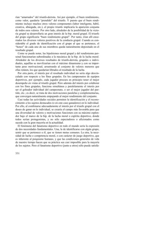 rían “amarrados” del triunfo-derrota. Así por ejemplo, el buen rendimiento, 
como valor, quedaría “prendido” del triunfo. Y puesto que el buen rendi-miento 
331 
incluye muchos otros valores componentes (labor inteligente, hábil, 
creativa, abnegada, etc.), el propio triunfo implicaría la aparición conjunta 
de todos esos valores. Por otro lado, alrededor de la posibilidad de la victo-ria 
grupal se desarrollaría un gran interés de la bip. moral grupal. El triunfo 
del grupo significaría “buen rendimiento grupal”. Por tanto, irían allí ence-rrados 
los diversos valores positivos de la conducta grupal. Cuando es con-siderable 
el grado de identificación con el grupo al que se pertenece, el 
“honor” de cada uno de sus miembros queda naturalmente depositado en el 
resultado grupal. 
Como se puede notar, las bipulsiones moral grupal y del rendimiento per-sonal 
funcionarían subordinadas a la mecánica de la bip. de la lucha moral. 
Alrededor de los diversos resultados de triunfo-derrota, grupales o indivi-duales, 
aquéllas se movilizarían con el máximo dinamismo y con su impor-tante 
peso motivacional, arrastrando al conjunto de valores menores que 
ellas reúnen, los que quedarían librados al resultado de la lucha. 
Por otra parte, el interés por el resultado individual no sería algo desvin-culado 
con respecto a los fines grupales. En los campeonatos de equipos 
deportivos, por ejemplo, cada jugador procura en principio tener el mejor 
desempeño en vistas al triunfo grupal. Pero además del interés por colaborar 
con los fines grupales, funciona simultánea y paralelamente el interés por 
ser el goleador individual del campeonato, o ser el mejor jugador del par-tido, 
etc.; es decir, se trata de dos motivaciones paralelas y complementarias, 
que convergen naturalmente empujando al mejor rendimiento del conjunto. 
Casi todas las actividades sociales permiten la identificación y el recono-cimiento 
a los sujetos destacados (o en este caso ganadores) en lo individual. 
Por ello, al combinarse adecuadamente el interés por el triunfo grupal con el 
deseo de ganar en lo individual, se crearía el campo más favorable para que 
una diversidad de valores y motivaciones funcionen con su máximo esplen-dor 
bajo el marco de la bip. de la lucha moral o espíritu deportivo, donde 
todos serían protagonistas, y no sólo espectadores o aficionados como 
sucede con la gran mayoría en la actualidad. 
El fenómeno del fanatismo deportivo en todo el mundo sería la expresión 
de dos necesidades fundamentales. Una, la de identificarse con algún grupo, 
sentir que se pertenece a él, que se tienen metas comunes. La otra, la nece-sidad 
de lucha o competencia moral, o con carácter de juego deportivo, que 
es inherente al psiquismo humano, y que las condiciones generales de vida 
de nuestro tiempo hacen que su práctica sea casi imposible para la mayoría 
de los sujetos. Pero el fanatismo deportivo (junto a otros) sólo puede satisfa- 
 