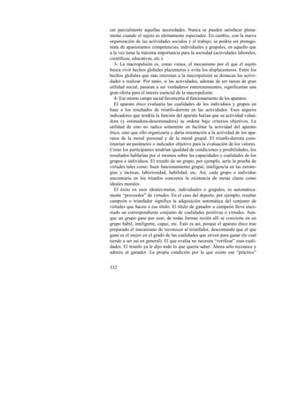 cer parcialmente aquellas necesidades. Nunca se pueden satisfacer plena-mente 
332 
cuando el sujeto es eternamente espectador. En cambio, con la nueva 
organización de las actividades sociales y el trabajo, se podría ser protago-nista 
de apasionantes competencias, individuales y grupales, en aquello que 
a la vez tiene la máxima importancia para la sociedad (actividades laborales, 
científicas, educativas, etc.). 
3- La macropulsión es, como vimos, el mecanismo por el que el sujeto 
busca vivir hechos globales placenteros y evita los displacenteros. Entre los 
hechos globales que más interesan a la macropulsión se destacan las activi-dades 
a realizar. Por tanto, si las actividades, además de ser tareas de gran 
utilidad social, pasaran a ser verdaderos entretenimientos, significarían una 
gran oferta para el interés esencial de la macropulsión. 
4- Ese mismo campo social favorecería el funcionamiento de los aparatos: 
El aparato ético evaluaría las cualidades de los individuos y grupos en 
base a los resultados de triunfo-derrota en las actividades. Esos seguros 
indicadores que tendría la función del aparato harían que su actividad valua-dora 
(y estimadora-desestimadora) se ordene bajo criterios objetivos. La 
utilidad de esto no radica solamente en facilitar la actividad del aparato 
ético, sino que ello organizaría y daría orientación a la actividad de los apa-ratos 
de la moral personal y de la moral grupal. El triunfo-derrota cons-tituirían 
un parámetro o indicador objetivo para la evaluación de los valores. 
Como los participantes tendrían igualdad de condiciones y posibilidades, los 
resultados hablarían por sí mismos sobre las capacidades y cualidades de los 
grupos e individuos. El triunfo de un grupo, por ejemplo, sería la prueba de 
virtudes tales como: buen funcionamiento grupal, inteligencia en las estrate-gias 
y tácticas, laboriosidad, habilidad, etc. Así, cada grupo o individuo 
encontraría en los triunfos concretos la existencia de metas claras como 
ideales morales. 
El éxito en esos ideales-metas, individuales o grupales, es automática-mente 
“proveedor” de virtudes. En el caso del deporte, por ejemplo, resultar 
campeón o triunfador significa la adquisición automática del conjunto de 
virtudes que hacen a ese título. El título de ganador o campeón lleva ence-rrado 
un correspondiente conjunto de cualidades positivas o virtudes. Aun-que 
un grupo gane por azar, de todas formas recién allí se convierte en un 
grupo hábil, inteligente, capaz, etc. Esto es así, porque el aparato ético trae 
preparado el mecanismo de reconocer al triunfador, descontando que el que 
gana es el mejor en el grado de las cualidades que sirven para ganar (lo cual 
tiende a ser así en general). El que evalúa no necesita “verificar” esas cuali-dades. 
El triunfo ya le dijo todo lo que quería saber. Ahora sólo reconoce y 
admira al ganador. La propia condición por la que existe ese “práctico” 
 