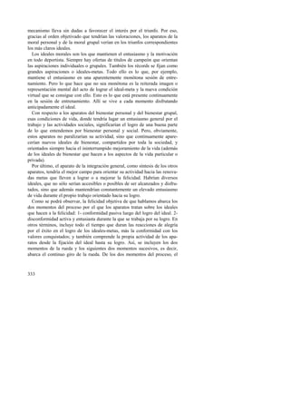 mecanismo lleva sin dudas a favorecer el interés por el triunfo. Por eso, 
gracias al orden objetivado que tendrían las valoraciones, los aparatos de la 
moral personal y de la moral grupal verían en los triunfos correspondientes 
los más claros ideales. 
Los ideales morales son los que mantienen el entusiasmo y la motivación 
en todo deportista. Siempre hay ofertas de títulos de campeón que orientan 
las aspiraciones individuales o grupales. También los récords se fijan como 
grandes aspiraciones o ideales-metas. Todo ello es lo que, por ejemplo, 
mantiene el entusiasmo en una aparentemente monótona sesión de entre-namiento. 
333 
Pero lo que hace que no sea monótona es la reiterada imagen o 
representación mental del acto de lograr el ideal-meta y la nueva condición 
virtual que se consigue con ello. Esto es lo que está presente continuamente 
en la sesión de entrenamiento. Allí se vive a cada momento disfrutando 
anticipadamente el ideal. 
Con respecto a los aparatos del bienestar personal y del bienestar grupal, 
esas condiciones de vida, donde tendría lugar un entusiasmo general por el 
trabajo y las actividades sociales, significarían el logro de una buena parte 
de lo que entendemos por bienestar personal y social. Pero, obviamente, 
estos aparatos no paralizarían su actividad, sino que continuamente apare-cerían 
nuevos ideales de bienestar, compartidos por toda la sociedad, y 
orientados siempre hacia el ininterrumpido mejoramiento de la vida (además 
de los ideales de bienestar que hacen a los aspectos de la vida particular o 
privada). 
Por último, el aparato de la integración general, como síntesis de los otros 
aparatos, tendría el mejor campo para orientar su actividad hacia las renova-das 
metas que lleven a lograr o a mejorar la felicidad. Habrían diversos 
ideales, que no sólo serían accesibles o posibles de ser alcanzados y disfru-tados, 
sino que además mantendrían constantemente un elevado entusiasmo 
de vida durante el propio trabajo orientado hacia su logro. 
Como se podrá observar, la felicidad objetiva de que hablamos abarca los 
dos momentos del proceso por el que los aparatos tratan sobre los ideales 
que hacen a la felicidad: 1- conformidad pasiva luego del logro del ideal. 2- 
disconformidad activa y entusiasta durante la que se trabaja por su logro. En 
otros términos, incluye todo el tiempo que duran las reacciones de alegría 
por el éxito en el logro de los ideales-metas, más la conformidad con los 
valores conquistados; y también comprende la propia actividad de los apa-ratos 
desde la fijación del ideal hasta su logro. Así, se incluyen los dos 
momentos de la rueda y los siguientes dos momentos sucesivos, es decir, 
abarca el continuo giro de la rueda. De los dos momentos del proceso, el 
 