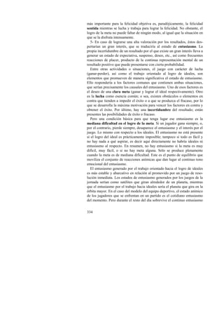 más importante para la felicidad objetiva es, paradójicamente, la felicidad 
sentida mientras se lucha y trabaja para lograr la felicidad. No obstante, el 
logro de la meta no puede faltar de ningún modo, al igual que la situación en 
que se la disfruta intensamente. 
5- En caso de lograrse una alta valoración por los resultados, éstos des-pertarían 
334 
un gran interés, que se traduciría al estado de entusiasmo. La 
propia incertidumbre de un resultado por el que existe un gran interés lleva a 
generar un estado de expectativa, suspenso, deseo, etc., así como frecuentes 
reacciones de placer, producto de la continua representación mental de un 
resultado positivo que puede presentarse con cierta probabilidad. 
Entre otras actividades o situaciones, el juego con carácter de lucha 
(ganar-perder), así como el trabajo orientado al logro de ideales, son 
elementos que promueven de manera significativa el estado de entusiasmo. 
Ello respondería a los factores comunes que contienen ambas situaciones, 
que serían precisamente los causales del entusiasmo. Uno de esos factores es 
el deseo de una clara meta (ganar y lograr el ideal respectivamente). Otro 
es la lucha como esencia común; o sea, existen obstáculos o elementos en 
contra que tienden a impedir el éxito o a que se produzca el fracaso, por lo 
que se desarrolla la máxima motivación para vencer los factores en contra y 
obtener el éxito. Por último, hay una incertidumbre del resultado; están 
presentes las posibilidades de éxito o fracaso. 
Pero una condición básica para que tenga lugar ese entusiasmo es la 
mediana dificultad en el logro de la meta. Si un jugador gana siempre, o, 
por el contrario, pierde siempre, desaparece el entusiasmo y el interés por el 
juego. Lo mismo con respecto a los ideales. El entusiasmo no está presente 
si el logro del ideal es prácticamente imposible; tampoco si todo es fácil y 
no hay nada a qué aspirar, es decir aquí directamente no habría ideales ni 
entusiasmo al respecto. En resumen, no hay entusiasmo si la meta es muy 
difícil, muy fácil, o si no hay meta alguna. Sólo se produce plenamente 
cuando la meta es de mediana dificultad. Este es el punto de equilibrio que 
moviliza el conjunto de reacciones anímicas que dan lugar al continuo tono 
emocional del entusiasmo. 
El entusiasmo generado por el trabajo orientado hacia el logro de ideales 
es más estable y abarcativo en relación al promovido por un juego de reso-lución 
inmediata. Los estados de entusiasmo generados por los juegos de la 
jornada serían como satélites que giran alrededor de un planeta, mientras 
que el entusiasmo por el trabajo hacia ideales sería el planeta que gira en la 
órbita mayor. En el caso del modelo del equipo deportivo, el estado anímico 
de los jugadores que se enfrentan en un partido es el cotidiano entusiasmo 
del momento. Pero durante el resto del día sobrevive el continuo entusiasmo 
 