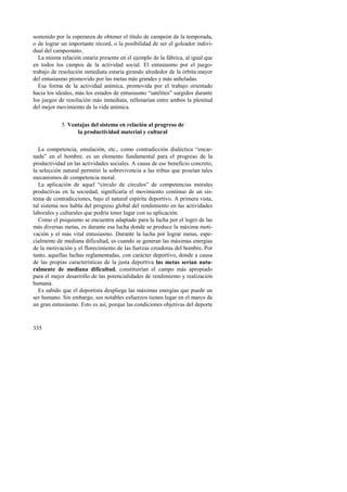 sostenido por la esperanza de obtener el título de campeón de la temporada, 
o de lograr un importante récord, o la posibilidad de ser el goleador indivi-dual 
del campeonato. 
La misma relación estaría presente en el ejemplo de la fábrica, al igual que 
en todos los campos de la actividad social. El entusiasmo por el juego-trabajo 
335 
de resolución inmediata estaría girando alrededor de la órbita mayor 
del entusiasmo promovido por las metas más grandes y más anheladas. 
Esa forma de la actividad anímica, promovida por el trabajo orientado 
hacia los ideales, más los estados de entusiasmo “satélites” surgidos durante 
los juegos de resolución más inmediata, rellenarían entre ambos la plenitud 
del mejor movimiento de la vida anímica. 
5. Ventajas del sistema en relación al progreso de 
la productividad material y cultural 
La competencia, emulación, etc., como contradicción dialéctica “encar-nada” 
en el hombre, es un elemento fundamental para el progreso de la 
productividad en las actividades sociales. A causa de ese beneficio concreto, 
la selección natural permitió la sobrevivencia a las tribus que poseían tales 
mecanismos de competencia moral. 
La aplicación de aquel “círculo de círculos” de competencias morales 
productivas en la sociedad, significaría el movimiento continuo de un sis-tema 
de contradicciones, bajo el natural espíritu deportivo. A primera vista, 
tal sistema nos habla del progreso global del rendimiento en las actividades 
laborales y culturales que podría tener lugar con su aplicación. 
Como el psiquismo se encuentra adaptado para la lucha por el logro de las 
más diversas metas, es durante esa lucha donde se produce la máxima moti-vación 
y el más vital entusiasmo. Durante la lucha por lograr metas, espe-cialmente 
de mediana dificultad, es cuando se generan las máximas energías 
de la motivación y el florecimiento de las fuerzas creadoras del hombre. Por 
tanto, aquellas luchas reglamentadas, con carácter deportivo, donde a causa 
de las propias características de la justa deportiva las metas serían natu-ralmente 
de mediana dificultad, constituirían el campo más apropiado 
para el mejor desarrollo de las potencialidades de rendimiento y realización 
humana. 
Es sabido que el deportista despliega las máximas energías que puede un 
ser humano. Sin embargo, sus notables esfuerzos tienen lugar en el marco de 
un gran entusiasmo. Esto es así, porque las condiciones objetivas del deporte 
 