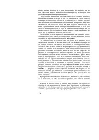 (lucha, mediana dificultad de la meta, incertidumbre del resultado) son las 
más favorables, no sólo para el máximo despliegue de las energías, sino 
paralelamente para el mejor estado anímico. 
Como sabemos, en términos generales la naturaleza solamente permite el 
buen estado de ánimo en lo que es útil a la sobrevivencia. Luego, como el 
despliegue de las máximas energías de los miembros de la tribu era quizás lo 
más útil de todo, evidentemente tal cosa debía estar acompañada por el más 
favorable de los estados de ánimo. En otros términos, sobrevivieron las 
tribus cuyos miembros sentían un mayor entusiasmo durante la lucha y el 
esfuerzo del trabajo tendiente al logro de los bienes materiales (que son los 
mismos con los que se logran los bienes morales: buen rendimiento, ser 
mejor, etc.; y espirituales: beneficio para la tribu). 
En definitiva, si están organizados adecuadamente los elementos y deta-lles 
336 
técnicos de aquel sistema de competencias morales productivas, estaría 
asegurado un importante incremento de la motivación. 
Las contradicciones o luchas en todos los niveles de la actividad social 
favorecerían, entonces, la máxima motivación o el máximo despliegue de 
las energías humanas. Sin embargo, tal aumento de las energías de la moti-vación 
no sería la única fuente de progreso productivo que promovería el 
sistema. El aumento de la motivación, desde un nivel medio en el que lo 
podríamos considerar actualmente, hasta el nivel máximo, implicaría un 
progreso en el nivel productivo pero sólo la primera vez, puesto que una vez 
que la motivación se ha estabilizado en la “meseta máxima”, ya no puede 
haber un nuevo progreso a causa de un imposible aumento de la motivación. 
Por eso, una vez logrado el máximo de energías motivacionales, y de ha-berse 
producido el correspondiente aumento de la productividad, de allí en 
adelante la motivación se transforma en un factor constante. Todo nuevo 
progreso comienza a depender del mejor aprovechamiento de las mismas 
energías de la motivación, es decir de la aplicación de las mejores técnicas o 
métodos. El progreso ulterior dependerá solamente del progreso de las 
técnicas o métodos que permitan el cada vez mejor aprovechamiento de ese 
mismo esfuerzo, concentración, voluntad creadora, etc., que es ahora un 
factor constante.! 
Aquel primer incremento de la productividad, determinado por el aumento 
de la motivación, no sería un auténtico progreso, sino sólo un aumento 
! Al hablar de mejores técnicas o métodos, debe entenderse todo aquello que 
signifique lo más avanzado en un momento dado, sin distinguir el campo de su 
aplicación. Se trata de todo cuanto sea novedoso y eficiente en cada ramo de la 
actividad, y que de un modo u otro haga al progreso y desarrollo de la sociedad. 
 