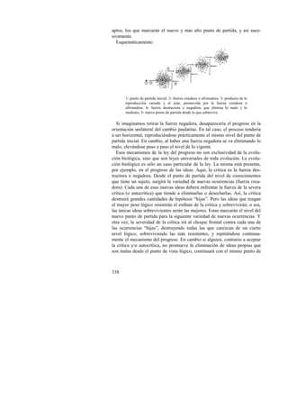 aptos, los que marcarán el nuevo y más alto punto de partida, y así suce-sivamente. 
Esquemáticamente: 
338 
3 
1 2 
5 
4 
1- punto de partida inicial. 2- fuerza creadora o afirmadora. 3- producto de la 
reproducción variada y al azar, promovida por la fuerza creadora o 
afirmadora. 4- fuerza destructora o negadora, que elimina lo malo y lo 
mediano. 5- nuevo punto de partida desde lo que sobrevive. 
Si imaginamos retirar la fuerza negadora, desaparecería el progreso en la 
orientación unilateral del cambio paulatino. En tal caso, el proceso tendería 
a ser horizontal, reproduciéndose prácticamente el mismo nivel del punto de 
partida inicial. En cambio, al haber una fuerza negadora se va eliminando lo 
malo, elevándose paso a paso el nivel de lo vigente. 
Esos mecanismos de la ley del progreso no son exclusividad de la evolu-ción 
biológica, sino que son leyes universales de toda evolución. La evolu-ción 
biológica es sólo un caso particular de la ley. La misma está presente, 
por ejemplo, en el progreso de las ideas. Aquí, la crítica es la fuerza des-tructora 
o negadora. Desde el punto de partida del nivel de conocimientos 
que tiene un sujeto, surgirá la variedad de nuevas ocurrencias (fuerza crea-dora). 
Cada una de esas nuevas ideas deberá enfrentar la fuerza de la severa 
crítica (o autocrítica) que tiende a eliminarlas o desecharlas. Así, la crítica 
destruirá grandes cantidades de hipótesis “hijas”. Pero las ideas que tengan 
el mayor peso lógico resistirán el embate de la crítica y sobrevivirán; o sea, 
las únicas ideas sobrevivientes serán las mejores. Estas marcarán el nivel del 
nuevo punto de partida para la siguiente variedad de nuevas ocurrencias. Y 
otra vez, la severidad de la crítica irá al choque frontal contra cada una de 
las ocurrencias “hijas”, destruyendo todas las que carezcan de un cierto 
nivel lógico, sobreviviendo las más resistentes, y repitiéndose continua-mente 
el mecanismo del progreso. En cambio si alguien, contrario a aceptar 
la crítica y/o autocrítica, no promueve la eliminación de ideas propias que 
son malas desde el punto de vista lógico, continuará con el mismo punto de 
 