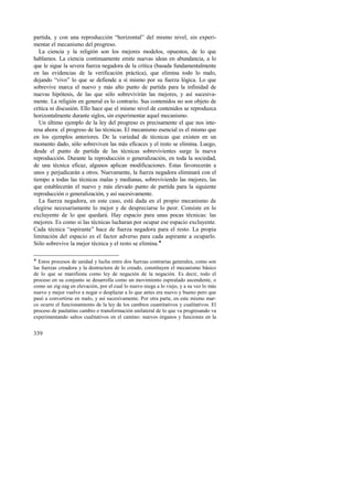 partida, y con una reproducción “horizontal” del mismo nivel, sin experi-mentar 
339 
el mecanismo del progreso. 
La ciencia y la religión son los mejores modelos, opuestos, de lo que 
hablamos. La ciencia continuamente emite nuevas ideas en abundancia, a lo 
que le sigue la severa fuerza negadora de la crítica (basada fundamentalmente 
en las evidencias de la verificación práctica), que elimina todo lo malo, 
dejando “vivo” lo que se defiende a sí mismo por su fuerza lógica. Lo que 
sobrevive marca el nuevo y más alto punto de partida para la infinidad de 
nuevas hipótesis, de las que sólo sobrevivirán las mejores, y así sucesiva-mente. 
La religión en general es lo contrario. Sus contenidos no son objeto de 
crítica ni discusión. Ello hace que el mismo nivel de contenidos se reproduzca 
horizontalmente durante siglos, sin experimentar aquel mecanismo. 
Un último ejemplo de la ley del progreso es precisamente el que nos inte-resa 
ahora: el progreso de las técnicas. El mecanismo esencial es el mismo que 
en los ejemplos anteriores. De la variedad de técnicas que existen en un 
momento dado, sólo sobreviven las más eficaces y el resto se elimina. Luego, 
desde el punto de partida de las técnicas sobrevivientes surge la nueva 
reproducción. Durante la reproducción o generalización, en toda la sociedad, 
de una técnica eficaz, algunos aplican modificaciones. Estas favorecerán a 
unos y perjudicarán a otros. Nuevamente, la fuerza negadora eliminará con el 
tiempo a todas las técnicas malas y medianas, sobreviviendo las mejores, las 
que establecerán el nuevo y más elevado punto de partida para la siguiente 
reproducción o generalización, y así sucesivamente. 
La fuerza negadora, en este caso, está dada en el propio mecanismo de 
elegirse necesariamente lo mejor y de despreciarse lo peor. Consiste en lo 
excluyente de lo que quedará. Hay espacio para unas pocas técnicas: las 
mejores. Es como si las técnicas lucharan por ocupar ese espacio excluyente. 
Cada técnica “aspirante” hace de fuerza negadora para el resto. La propia 
limitación del espacio es el factor adverso para cada aspirante a ocuparlo. 
Sólo sobrevive la mejor técnica y el resto se elimina.! 
! Estos procesos de unidad y lucha entre dos fuerzas contrarias generales, como son 
las fuerzas creadora y la destructora de lo creado, constituyen el mecanismo básico 
de lo que se manifiesta como ley de negación de la negación. Es decir, todo el 
proceso en su conjunto se desarrolla como un movimiento espiralado ascendente, o 
como un zig-zag en elevación, por el cual lo nuevo niega a lo viejo, y a su vez lo más 
nuevo y mejor vuelve a negar o desplazar a lo que antes era nuevo y bueno pero que 
pasó a convertirse en malo, y así sucesivamente. Por otra parte, en este mismo mar-co 
ocurre el funcionamiento de la ley de los cambios cuantitativos y cualitativos. El 
proceso de paulatino cambio o transformación unilateral de lo que va progresando va 
experimentando saltos cualitativos en el camino: nuevos órganos y funciones en la 
 