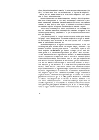 ajeno al dominio intencional. Por ello, el sujeto no contradice con su acción 
la ley de la decisión. Sólo está obedeciendo a la sugerencia compulsiva. 
Trata de salir del intenso displacer de la necesidad compulsiva, cuya apari-ción 
es ajena a la intencionalidad. 
En otros casos el suicidio no es compulsivo, sino algo reflexivo y elabo-rado. 
34 
Pero en ningún caso se viola la ley. Por ejemplo, si un sujeto experi-menta 
intensísimos displaceres, y su vida es un círculo vicioso, una continua 
amenaza de dolor, y no ve salida alguna, es preferible la neutralidad afectiva 
de la muerte: ni placer ni displacer, que un displacer continuo y seguro. 
Cuando se decide morir por el honor, generalmente se está evitando vivir 
bajo una constante humillación, que implicaría someterse al displacer de un 
eterno desprecio social y autodesprecio, lo que es captado como más horro-roso 
que la muerte. 
Quién procura quitarse la vida por sentir que es un estorbo para el resto 
del grupo, lo hace para poner fin al constante displacer de ver que su presen-cia 
no contribuye sino al malestar de los seres queridos, más el displacer 
moral de sentirse inútil, inservible, etc. 
Un último ejemplo es el de aquellos casos en que se entrega la vida o se 
la arriesga en grado extremo en un acto de gran arrojo y altruismo. Aquí 
tampoco se viola la ley como puede parecer. La conducta del sujeto, en tales 
casos, responde a la necesidad que impulsa a cumplir con ese acto, bus-cando 
poner fin al sentimiento displacentero que define a toda necesidad. 
No nos debe interesar ahora el porqué de la presencia de esa necesidad en su 
vivencia (esto tendría su explicación desde la utilidad del fenómeno para la 
sobrevivencia de la tribu). Sólo debemos tener en claro que la aparición de 
todo deseo o necesidad es producto de mecanismos ajenos a la intencionali-dad. 
Por eso, debemos centrar siempre el análisis en el momento de la deci-sión 
del sujeto, y con el supuesto de la fuerte necesidad ya aparecida en su 
vivencia, sin ser buscada. Dicho análisis consiste como siempre en averiguar 
lo que ocurriría en caso de negarse a cumplir aquella conducta que sugiere la 
necesidad. En primer lugar, se intensificaría el sentimiento displacentero de 
ésta, llegando según el caso a tornarse insostenible. Luego, aparecería el 
displacer moral o sentimiento de culpabilidad por no cumplir con lo que el 
propio individuo concibe que es su deber, junto al displacer del sentimiento 
de cobardía y autodesprecio por no ser capaz de realizarlo. También, si ese 
acto tiende, como suele suceder, a evitar que ocurra algo trágico a un ser 
querido, se produciría, al no cumplirlo, un profundo dolor espiritual ante lo 
que significaría por ejemplo la muerte de aquél. A eso se sumaría el agra-vante 
de la peor humillación de sentirse responsable de ello. Así, el enorme 
 