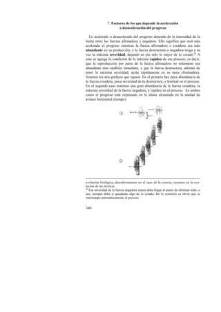 340 
7. Factores de los que depende la aceleración 
o desaceleración del progreso 
Lo acelerado o desacelerado del progreso depende de la intensidad de la 
lucha entre las fuerzas afirmadora y negadora. Ello significa que será más 
acelerado el progreso mientras la fuerza afirmadora o creadora sea más 
abundante en su producción, y la fuerza destructora o negadora tenga a su 
vez la máxima severidad, dejando en pie sólo lo mejor de lo creado.! A 
esto se agrega la condición de la máxima rapidez de ese proceso; es decir, 
que la reproducción por parte de la fuerza afirmadora no solamente sea 
abundante sino también inmediata, y que la fuerza destructora, además de 
tener la máxima severidad, actúe rápidamente en su tarea eliminadora. 
Veamos los dos gráficos que siguen. En el primero hay poca abundancia de 
la fuerza creadora, poca severidad de la destructora, y lentitud en el proceso. 
En el segundo caso tenemos una gran abundancia de la fuerza creadora, la 
máxima severidad de la fuerza negadora, y rapidez en el proceso. En ambos 
casos el progreso está expresado en la altura alcanzada en la unidad de 
avance horizontal (tiempo): 
1 
2 
evolución biológica; descubrimientos en el caso de la ciencia; inventos en la evo-lución 
de las técnicas. 
! Esa severidad de la fuerza negadora nunca debe llegar al punto de eliminar todo; o 
sea, siempre debe ir quedando algo de lo creado. De lo contrario es obvio que se 
interrumpe automáticamente el proceso. 
 